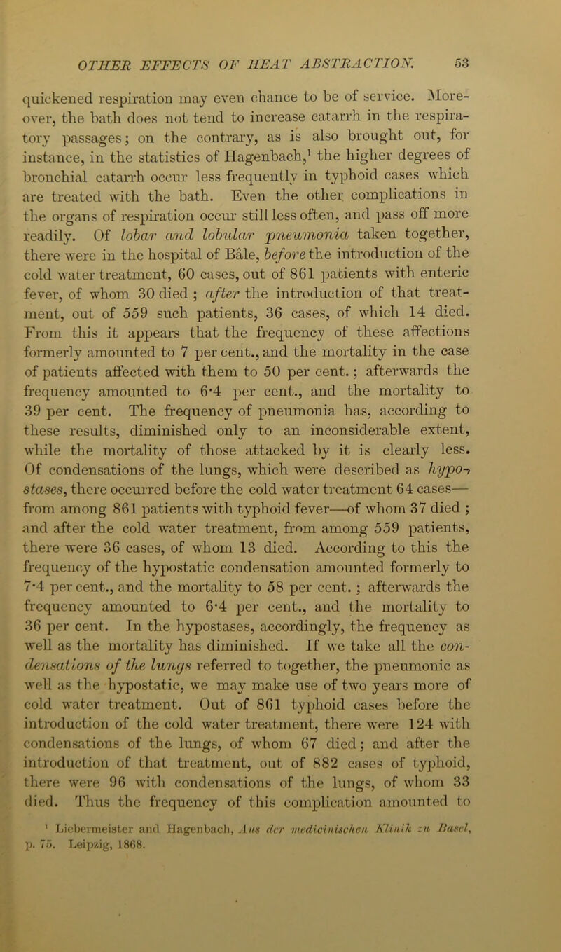 quickened respiration may even chance to be of service. ^lore- over, the bath does not tend to increase catarrh in the respira- tory passages; on the contrary, as is also brought out, for instance, in the statistics of Hagenbach,’ the higher degrees of bronchial catarrh occur less frequently in typhoid cases which are treated with the bath. Even the other, complications in the organs of respiiation occur still less often, and pass off more readily. Of lohar and lobidar 'pneumonia taken together, there were in the hospital of Bale, before the introduction of the cold water treatment, 60 cases, out of 861 patients with enteric fever, of whom 30 died ; after the introduction of that treat- ment, out of 559 such patients, 36 cases, of which 14 died. From this it appears that the frequency of these affections formerly amounted to 7 per cent., and the mortality in the case of patients affected with them to 50 per cent.; afterwards the frequency amounted to 6*4 per cent., and the mortality to 39 per cent. The frequency of pneumonia has, according to these results, diminished only to an inconsiderable extent, while the mortality of those attacked by it is clearly less. Of condensations of the lungs, which were described as hypo-> stases, there occurred before the cold water treatment 64 cases— from among 861 patients with typhoid fever—of whom 37 died ; and after the cold water treatment, from among 559 patients, there were 36 cases, of whom 13 died. According to this the frequency of the hypostatic condensation amounted formerly to 7*4 per cent., and the mortality to 58 per cent.; afterwards the frequency amounted to 6*4 per cent., and the mortality to 36 per cent. In the hypostases, accordingly, the frequency as well as the mortality has diminished. If we take all the con- densations of the lungs referred to together, the pneumonic as well as the 'hypostatic, we may make use of two years more of cold water treatment. Out of 861 typhoid cases before the introduction of the cold water treatment, there were 124 with condensations of the lungs, of whom 67 died; and after the introduction of that treatment, out of 882 cases of typhoid, there were 96 with condensations of the lungs, of whom 33 died. Thus the frequency of this complication amounted to ' Liebermeister and Hagenbacli, .1«« dcr inodiciinsoheib A'linik :n Jiamd, p. Id. Leipzig, 1868.