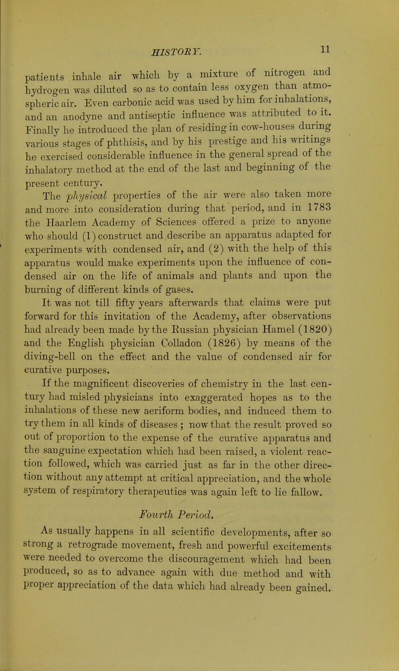 patients inhale air which by a mixture of nitrogen and hydrogen was diluted so as to contain less oxygen than atmo- spheric air. Even carbonic acid was used by him for inhalations, and an anodyne and antiseptic influence was attributed to it. Finally he introduced the plan of residing in cow-houses during various stages of phthisis, and by his prestige and his writings he exercised considerable influence in the general spread of the inhalatory method at the end of the last and beginning of the present century. The jjTiysical properties of the air were also taken more and more into consideration during that period, and in 1783 the Haarlem Academy of Sciences offered a imze to anyone who should (1) construct and describe an apparatus adapted for experiments with condensed air, and (2) with the help of this apparatus would make experiments upon the influence of con- densed air on the life of animals and plants and upon the bm’ning of different kinds of gases. It was not till fifty years afterwards that claims were put forward for this invitation of the Academy, after observations had already been made by the Eussian physician Hamel (1820) and the English physician Colladon (1826) by means of the diving-bell on the effect and the value of condensed air for curative purposes. If the magnificent discoveries of chemistry in the last cen- tury had misled physicians into exaggerated hopes as to the inhalations of these new aeriform bodies, and induced them to try them in all kinds of diseases ; now that the result proved so out of j)roporfcion to the expense of the curative apparatus and the sanguine expectation which had been raised, a violent reac- tion followed, which was carried just as far in the other direc- tion without any attempt at critical appreciation, and the whole system of respiratory therapeutics was again left to lie fallow. Fourth Period. As usually happens in all scientific developments, after so strong a retrograde movement, fresh and powerful excitements were needed to overcome the discouragement which had been produced, so as to advance again with due method and with proper aj)preciation of the data which had already been gained.