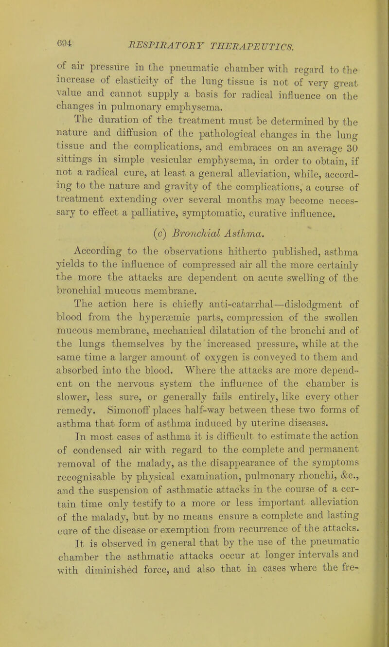 G04 of air pressure in the pneumatic chamber with regard to the increase of elasticity of the lung tissue is not of very great value and cannot supply a basis for radical influence on the changes in pulmonary emphysema. The duration of the treatment must be determined by the nature and diffusion of the pathological changes in the lung tissue and the complications, and embraces on an average 30 sittings in simple vesicular emphysema, in order to obtain, if not a radical cure, at least a general alleviation, while, accord- ing to the nature and gravity of the complications, a course of treatment extending over several months may become neces- sary to effect a palliative, symptomatic, curative influence. (c) Bronchial Asthma. According to the observations hitherto published, asthma yields to the influence of compressed air all the more certainly the more the attacks are dependent on acute swelling of the bronchial mucous membrane. The action here is chiefly anti-catarrhal—dislodgment of blood from the hyperjemic parts, compression of the swollen mucous membrane, mechanical dilatation of the bronchi and of the lungs themselves by the increased pressure, while at the same time a larger amount of oxygen is conveyed to them and absorbed into the blood. Where the attacks are more depend- ent on the nervous system the influence of the chamber is slower, less sure, or generally fails entirely, like every other remedy. Simonoff places half-way between these two forms of asthma that form of asthma induced by uterine diseases. In most cases of asthma it is difficult to estimate the action of condensed air with regard to the complete and permanent removal of the malady, as the disappearance of the symptoms recognisable by physical examination, pulmonary rhonchi, &c., and the suspension of asthmatic attacks in the course of a cer- tain time only testify to a more or less important alleviation of the malady, but by no means ensure a complete and lasting cure of the disease or exemption from recurrence of the attacks. It is observed in genei’al that by the use of the pneumatic chamber the asthmatic attacks occur at longer intervals and with diminished force, and also that in cases where the fre-