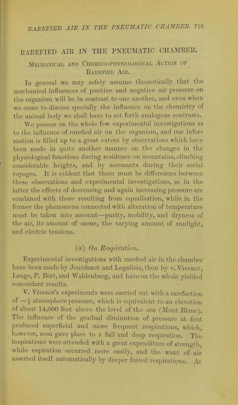EAREFIED AIR IN THE PNEUMATIC CHAMBER. Mechanical and Chemico-physiological Action of Rarefied Air. In general we may safely assume theoretically that the mechauical influences of positive and negative air pressure on the organism will be in contrast to one another, and even when we come to discuss specially the influence on the chemistry of the animal body we shall have to set forth analogous contrasts. We possess on the whole few experimental investigations as to the influence of rarefied air on the organism, and our infor- mation is filled up to a great extent by observations which have been made in quite another manner on the changes in the physiological functions during residence on mountains, climbing considerable heights, and by aeronauts during their aerial voyages. It is evident that there must be differences between these observations and experimental investigations, as in the latter the effects of decreasing and again increasing pressure are combined with those resulting from equalisation, while in the former the phenomena connected with alteration of temperature must be taken into account—purity, mobility, and dryness of the air, its amount of ozone, the varying amount of sunlight, and electric tensions. (a) On Respii'Cition. Experimental investigations with rarefied air in the chamber have been made by Jourdanet and Legallois, then by v. Vivenot, Ixmge, P. Bert, and Waldenburg, and have on the whole yielded concordant results. V. Vivenot’s experiments were carried out with a rarefaction of — y atmosphere pressure, which is equivalent to an elevation of about 14,000 feet above the level of the sea (Mont Blanc). The influence of the gradual diminution of pressure at first produced superficial and more frequent respirations, which, however, soon gave place to a full and deep respiration. The inspirations were attended with a great expenditure of streno-tli, while expiration occurred more easily, and the want of air asserted itself automatically by deeper forced respirations. At