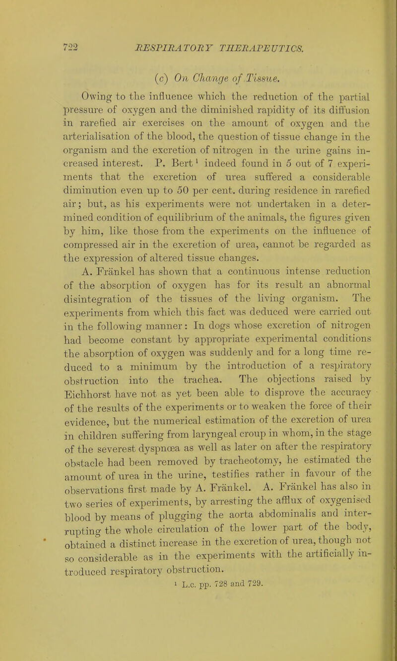 (c) On Change of Tissue. Owing to the influence which the reduction of the partial pressure of oxygen and the diminished rapidity of its diffusion in rarefied air exercises on the amount of oxygen and the arterialisation of the blood, the question of tissue change in the organism and the excretion of nitrogen in the urine gains in- creased interest. P. Bert ‘ indeed found in 5 out of V experi- ments that the excretion of urea suffered a considerable diminution even up to 50 per cent, during residence in rarefied air; but, as his experiments were not undertaken in a deter- mined condition of equilibrium of the animals, the figui’es given by him, like those from the experiments on the influence of compressed air in the excretion of urea, cannot be regarded as the expression of altered tissue changes. A. Frankel has shown that a continuous intense reduction of the absorption of oxygen has for its result an abnormal disintegration of the tissues of the living organism. The experiments from which this fact was deduced were carried out in the following manner: In dogs whose excretion of nitrogen had become constant by appropriate experimental conditions the absorption of oxygen was suddenly and for a long time re- duced to a minimum by the introduction of a respiratory obstruction into the trachea. The objections raised by Eichhorst have not as yet been able to disprove the accuracy of the results of the experiments or to weaken the force of their evidence, but the numerical estimation of the excretion of urea in children suffering from laryngeal croup in whom, in the stage of the severest dyspnoea as well as later on after the respiratory obstacle had been removed by tracheotomy, he estimated the amount of urea in the urine, testifies rather in favour of the observations first made by A. Frankel. A. Frankel has also in two series of expeidments, by arresting the afflux of oxygenised blood by means of plugging the aorta abdominalis and inter- rupting the whole circulation of the lower part of the body, ' obtained a distinct increase in the excretion of urea, though not so considerable as in the experiments with the artificially in- troduced respiratory obstruction. 1 L.c. pp. 728 and 729.