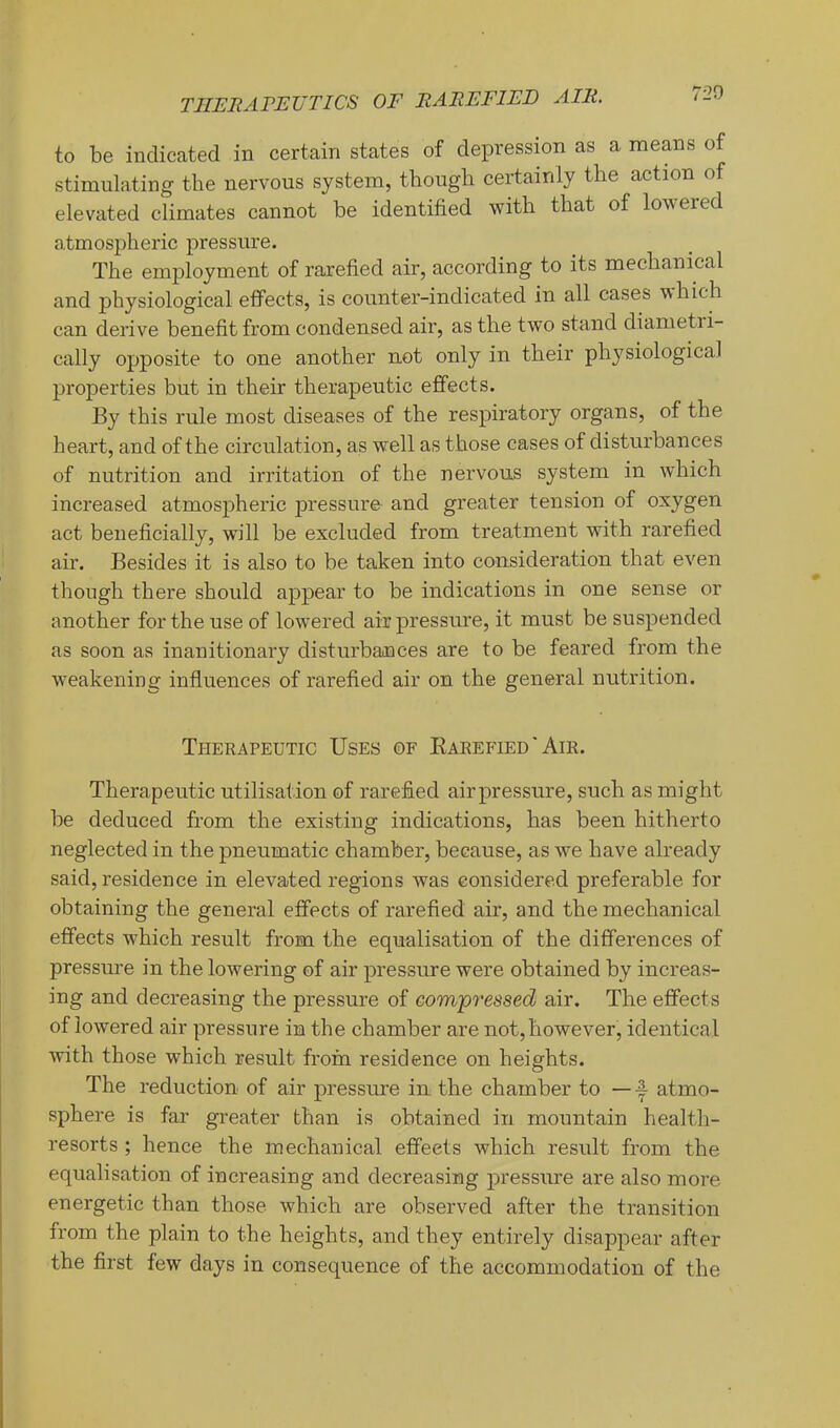 720 to be indicated in certain states of depression as a means of stimulating the nervous system, though certainly the action of elevated climates cannot be identified with that of lowered atmospheric pressure. The employment of rarefied air, according to its mechanical and physiological effects, is counter-indicated in all cases i^hich can derive benefit from condensed air, as the two stand diametri- cally opposite to one another not only in their physiological properties but in their therapeutic effects. By this rule most diseases of the respiratory organs, of the heart, and of the circulation, as well as those cases of disturbances of nutrition and irritation of the nervous system in which increased atmospheric pressure and greater tension of oxygen act beneficially, will be excluded from treatment with rarefied air. Besides it is also to be taken into consideration that even though there should appear to be indications in one sense or another for the use of lowered air pressure, it must be suspended as soon as inanitionary disturbances are to be feared from the weakening influences of rarefied air on the general nutrition. Therapeutic Uses of Eaeefied ' Am. Therapeutic utilisation of rarefied air pressure, such as might be deduced from the existing indications, has been hitherto neglected in the pneumatic chamber, because, as we have already said, residence in elevated regions was considered preferable for obtaining the general effects of rarefied air, and the mechanical effects which result from the equalisation of the differences of pressm’e in the lowering of air pressure were obtained by increas- ing and decreasing the pressure of compressed air. The effects of lowered air pressure in the chamber are not, however, identical Avith those which result from residence on heights. The reduction of air pressure in the chamber to —-I- atmo- sphere is far greater than is obtained in mountain health- resorts ; hence the mechanical effects which result from the equalisation of increasing and decreasing pressure are also more energetic than those which are observed after the transition from the plain to the heights, and they entirely disappear after the first few days in consequence of the accommodation of the