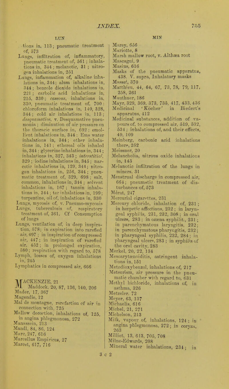 jyDEX. rr>6 LUN tions in, 113; pneumatic treatment of, 573 Lungs, infiltration of, inflammatory, pneumatic treatment of, 561 ; inhala- tions in, 34‘1; melanotic, 31 ; nitro- gen inhalations in, 251 Lungs, inflammation of, alkaline inha- lations in, 344; alum inhalations in, 344 ; benzole dioxide inhalations in, 221 ; carbolic acid inhalations in, 215, 330; caseous, inhalations in, 330, pneumatic treatment of, 700 : chloroform inhalations in, 140, 328, 344; cold air inhalations in, 113; desquamative, v. Desquamative pneu- monia ; diminution of air pressure on the thoracic surface in, 602 ; emol- lient inhalations in, 344 ; Ems water inhalations in, 344; ether inhala- tions in, 141 ; ethereal oils inhaled in, 344: glycerine inhalations in, 344 ; inhalations in, 327, 343 ; interstitial, 329 ; iodine inhalations in, 345 ; nar- cotic inhalations in, 129, 844; nitro- gen inhal.ations in, 256, 344; pneu- matic treatment of, 329, 698 ; salt, common, inhalations in, 344 ; solvent inhalations in, 167; tannin inhala- tions in. 344; tar inhalations in, 199; turpentine, oil of, inhalations in, 330 Lungs, mycosis of, v. Pneumo-mycosis Lungs, tuberculosis of, respiratory treatment of, 361. Cf Consumption of lungs Lungs, ventilation of, in deep inspira- tion, 578; in expiration into rarefied air, 497 ; in inspiration of compressed air, 447 ; in inspiration of rarefied air, 452; in prolonged expiration, 580 ; respiration with regard to, 578 Lymph, losses of, oxygen inhalations in, 245 Lymphatics in compressed air, 666 Mackenzie, 21 Maddock, 2o, 87, 136, 140, 206 Mader, 17, 367 Magendie, 12 Mai de montagne, rarefaction cf air in connection with, 725 Mallow decoction, inhalations of, 125, in angina phlegmonosa, 272 Manassein, 213 Mandl, 84, 86, 124 Marc, 247, 616 Marcellus Empiricus, 27 Marcet, 617, 716 3 c MIN Marey, 656 Mariotte, 8 Marsh mallow root, v. Althaea root Mascagni, 9 Masius, 616 Masks of the pneumatic apparatus, 438. V. supra, Inhalatory masks Massei, 370 Matthieu, 44, 64, 67, 73, 78, 79, 117, 258, 261 Mauthner, 186 Mayr, 329, 369, 373, 735, 417, 433. 436 Medicinal ‘Kbcher’ in Biedert’s apparatus, 412 Medicinal substances, addition of va- pours of, to compressed air, 519, 532, 534 ; i.nhalations of, and their eflPects, 49, 109 Meinberg, carbonic acid inhalations there, 252 Meissner, 20 Alelancholia, nitrous oxide inhalations in, 145 Melanotic infiltration of the lungs in miners. 31 Menstrual discharge in compressed air, 664; pneumatic treatment of dis- turbances of, 573 M4rat, 247 Mercurial cigarettes, 231 Mercury chloride, inhalation of, 231 ; in herpetic affections, 232 ; in laryn- geal syphilis, 231, 232, 308 ; in oral ulcers, 283 ; in ozsena syphilit,, 231 ; in parenchymatous laryngitis, 232; in parenchymatous pharyngitis, 232; in pharyngeal syphilis, 232, 284; in pharyngeal ulcers, 283 ; in syphilis of the oral cavity, 283 Merkel, 20, 22, 134 Mesoaryteenoiditis, astringent inhala- tions in, 151 Metadioxybenzol, inhalations of, 217 Meteorism, air pressure in the pneu- matic chamber with regard to, 631 Methyl bichloride, inhalations of, in asthma, 326 Metzeler, 72 Meyer, 63, 137 Michaelis, 616 Michel, 21, 271 Michelson, 213 Milk, vapour of, inhalations. 124; in angina phlegmonosa, 272 ; in coryza, 263 Milliet, 13, 613, 705, 708 MiIne-Edwards, 208 Mineral water inhalations, 234; in 2