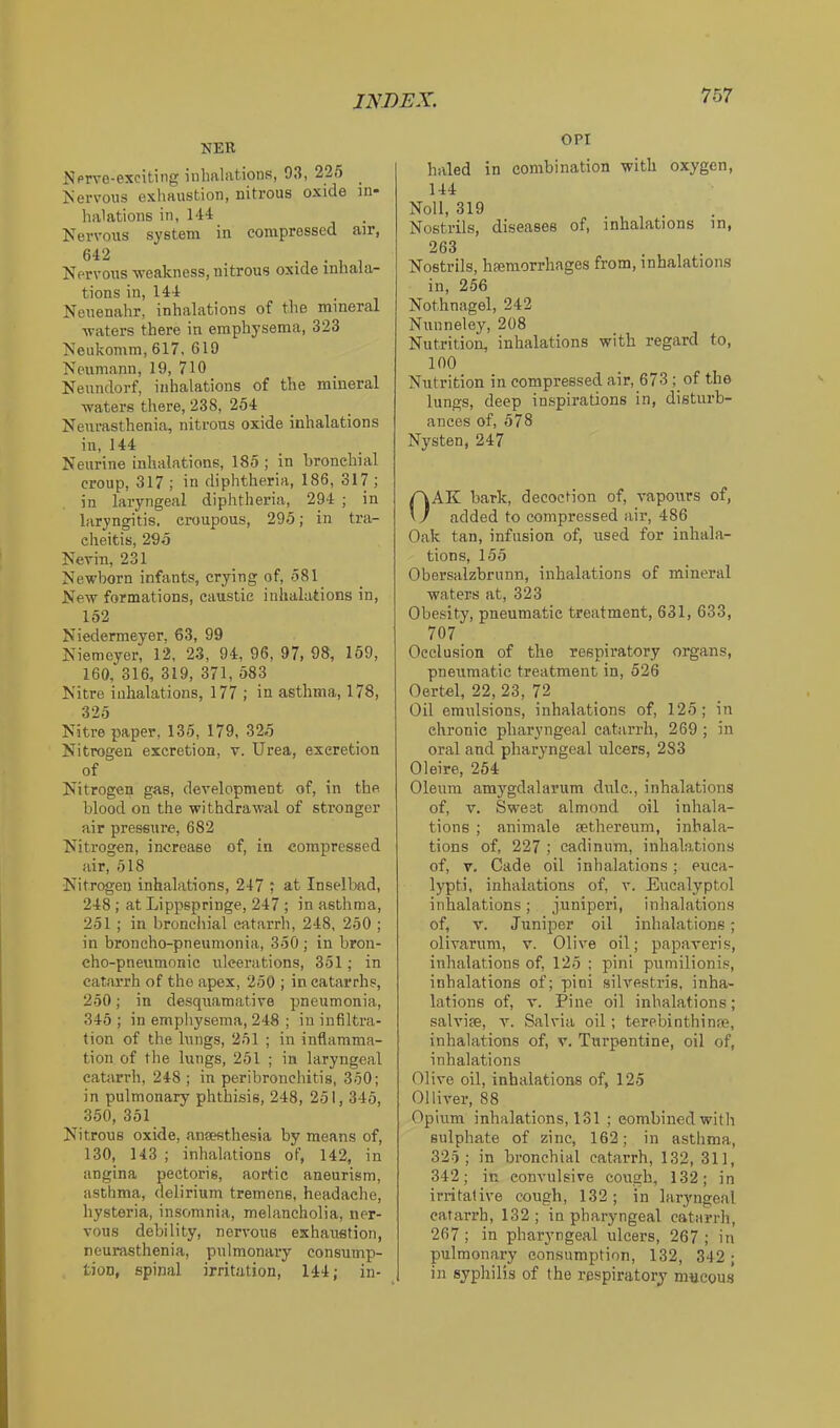 NER NprvG-excitiiig iiihfilfitions, 93, 225 Nervous exhaustion, nitrous oxide in* halations in, 144 Kervous system in compressed a)r, Nervous weakness, nitrous oxide inhala- tions in, 144 _ , Neuenahr, inhalations of the mineral waters there in emphysema, 323 Neukomm, 617, 619 Neumann, 19, 710 Neundorf, inhalations of the mineral waters there, 238, 254 Neurasthenia, nitrons oxide inhalations in, 144 Neurine inhalations, 185 ; in bronchial croup, 317 ; in diphtheria, 186, 317 ; in laryngeal diphtheria, 294 ; in laryngitis, croupous, 295; in tra- cheitis, 295 Nevin, 231 Newborn infants, crying of, 581 New formations, caustic inhalations in, 152 Niedermeyer, 63, 99 Nieraeyer, 12, 23, 94, 96, 97, 98, 159, 160, 316, 319, 371, 583 Nitre inhalations, 177 ; in asthma, 178, 325 Nitre paper, 136, 179, 325 Nitrogen excretion, v. Urea, excretion of Nitrogen gas, development of, in the blood on the withdrawal of stronger air pressure, 682 Nitrogen, increase of, in compressed air, 618 Nitrogen inhalations, 247 ; at Inselbad, 248; at Lippspringe, 247 ; in asthma, 251 ; in bronciiial catarrh, 248, 250 ; in broncho-pneumonia, 350; in bron- cho-pneumonic ulcerations, 351; in cat.arrh of the apex, 250 ; in catarrhs, 250; in desquamative pneumonia, 345 ; in empliysema, 248 ; in infiltra- tion of the lungs, 251 ; in inflamma- tion of the lungs, 251 ; in laryngeal catarrh, 248; in peribronchitis, 350; in pulmonary phthisis, 248, 251,345, 350, 351 Nitrous oxide, anaesthesia by means of, 130, 143 ; inhalations of, 142, in angina pectoris, aortic aneurism, asthma, delirium tremens, headache, hysteria, insomnia, melancholia, ner- vous debility, nervous exhaustion, neurasthenia, pulmonary consump- tion, spinal irritation, 144; in- OPI haled in combination with oxygen, 144 Noll, 319 ... Nostrils, diseases of, inhalations in, 263 Nostrils, hemorrhages from, inhalations in, 256 Nothnagel, 242 Nunneley, 208 Nutrition, inhalations with regard to, 100 Nutrition in compressed air, 673 ; of the lungs, deep in.spirations in, disturb- ances of, 578 Nysten, 247 OAK bark, decoction of, vapours of, added to compressed air, 486 Oak tan, infusion of, used for inhala- tions, 155 Obersalzbrunn, inhalations of mineral waters at, 323 Obesity, pneumatic treatment, 631, 633, 707 Occlusion of the respiratory organs, pneumatic treatment in, 526 Oertel, 22, 23, 72 Oil emulsions, inhalations of, 125; in chronic pharyngeal catarrh, 269 ; in oral and pharyngeal ulcers, 283 Oleire, 254 Oleum amygdalarum dulc., inhalations of, T. Sweet almond oil inhala- tions ; animale sethereum, inhala- tions of, 227 ; cadinum, inhalations of, V. Cade oil inhalations; euca- lypti, inhalations of, v. Eucalyptol inhalations; juniperi, inhalations of, V. Juniper oil inhalations; olivarum, v. Olive oil; papaveris, inhalations of, 125 ; pini pumilionis, inhalations of; pini silrestris, inha- lations of, V. Pine oil inhalations; salvise, v. Salvia oil; terebinthintie, inhalations of, v. Turpentine, oil of, inhalations Olive oil, inhalations of, 125 Olln'er, 88 Opium inhalations, 131 ; combined witli sulphate of zinc, 162; in asthma, 325; in bronchial catarrh, 132, 311, 342; iu convulsive cough, 132; in irritative cough, 132; in laryngeal catarrh, 132 ; in pharyngeal catarrh, 267 ; in pharyngeal ulcers, 267 ; in pulmonary consumption, 132, 342; in syphilis of the respiratory mueoms