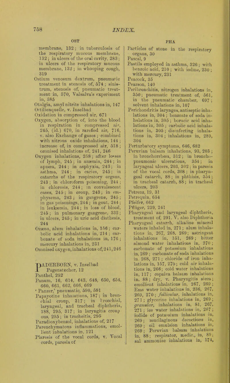 OST membrane, 132; in tuberculosis of the respiratory mucous membrane, 132; in ulcers of the oral cavity, 283 ; in ulcers of the respiratory mucous membrane, 132 ; in whooping cough, 319 Ostium venosum clextrum, pneumatic treatment in stenosis of, 574 ; sinis- trum, stenosis of, pneumatic treat- ment in, 570, Valsalva’s experiment in, 585 Otalgia, amyl nitrite inhalations in, 147 Oitilienquelle, v. Inselbad Oxidation in compressed air, 671 Oxygen, absorption of, into the blood in respiration in compressed air, 245, (id.) 670, in rarefied air, 716, V. also Exchange of gases ; combined with nitrous oxide inhalations, 144 ; increase of, in compressed air, 518 ; ozonised inhalations of, 241, 246 Oxygen inhalations, 258; after lo'ses of lymph, 245 ; in ansemia, 244; in apncea, 244 ; in asphyxia, 243; in asthma, 244; in caries, 245; in catarrhs of the respiratory organs, 243 ; in chloroform poisoning, 244 ; in chlorosis, 244; in convalescent eases, 245; in croup, 243; in em- physema, 243 ; in gangrene, 245 ; in gas poisonings, 244 ; in gout, 244 ; in leukmmia, 244; in loss of blood, 245; in pulmonary gangrene, 332; in ulcers, 245 ; in uric acid diathesis, 244 Ozsena, alum inhalations in, 156; car- bolic acid inhalations in, 214 ; car- bonate of soda inhalations in, 176 ; mercury inhalations in, 231 Ozonised oxygen, inhalations of, 241,246 PADERBOEN, v. Inselbad Pagenstecher, 12 Panthel, 252 Panum, 16, 614, 643, 648, 650, 654, 660, 661, 662, 666, 669 ‘ Panzer,’ pneumatic, 590, 591 Papayotine inhalations, 187; in bron- chial erotip, 317; in bronchial, laryngeal, and tracheal diphtheria, 188, 295, 317; in laryngitis croup ous, 295 ; in tracheitis, 295 Paradioxybenzol, inhalations of, 217 Parenchymatous inflammations, emol- lient inhalations in, 121 Plaresis of the vocal cords, v. V^ocal cords, paresis of PHA Particles of stone in the re.spiratory organs, 30 Pascal, 9 Pastils employed in asthma, 326; with benzoic acid, 210 ; with iodine, 230 ; with mercury, 231 Peacock, 35 Pearson, 140 Peribronchitis, nitrogen inhalations in, 350; pneumatic treatment of, 561, in the pneumatic chamber, 697 ; solvent inhalations in, 107 Perichondritis laryngea, antiseptic inha- lations in, 304 ; benzoate of soda in- halations in, 305 ; boracic acid inha- lations in, 305 ; carbolic acid inhala- tions in, 305 ; disinfecting inhala- tions in, 304; inhalations in, 289, 304 Perturbatory symptoms, 646, 682 Peruvian balsam inhalations, 93, 203 ; in bronchorrhoja, 312; in broncho- pneumonic ulcerations, 354; in laryngeal ulcers, 203, 302 ; in paresis of the vocal cords, 308 ; in pharyn- geal catarrh, 88 ; in phthisis, 354 ; in tracheal catarrh, 88; in tracheal ulcers, 203 Petrenz, 19, 31 Petrequin, 654 Pfeifer, 662 Pfliiger, 239, 241 Pharyngeal and laryngeal diphtheria, treatment of, 291. V. also Diphtheria Pharyngeal catarrh, alkaline mineral waters inhaled in, 271; alum inhala- tions in, 267, 268, 269; astringent inhalations in, 151, 269 ; bitter almond water inhalations in, 270 ; carbonate of potassium inhalations in, 269 ; carbonate of soda inhalations in. 268, 271 ; chloride of iron inha- lations in, 157, 270; cold air inhala- tions in, 266; cold water inhalations in, 117; copaiva balsam inhalations in, 88; drj^ v. Pharyngitis sicca; emollient inhalations in, 267, 269 ; Ems water inhalations in, 236, 267, 269, 270 ; follicular, inhalations in, 271; glycerine inhalations in, 269 ; granular, inhalations in, 81, 267, 271 ; ice water inhalations in, 267 ; iodide of potassium inhalations in, 269; mucilaginous decoctions in, 269; oil emulsion inhalations in, 269; Peruvian balsam inhalations in, 88; respirator, medic., in, 89; sal ammoniac inhalations in, 174,