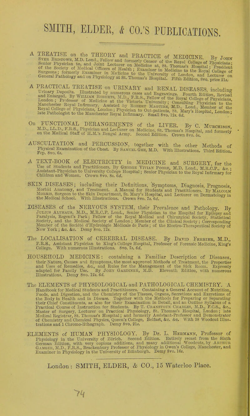 SMITH, ELDER, («■ CO.’S PUBLICATIONS. A TEEATISE on the THEORY and PRACTICE of MEDTCTNI? r t General Pathology and on Physiology at St. Thomas’s sLpitah Fifth Edition! Svo SsU.”'' A PRACTICAL TREATISE on URINARY and RENAL DISEASES includine £r‘Lvkt“ s sf U 0- Mpbo,„ok, M.D., XiL.D., ij.ii.s., rnysician and Lecturer on Medicine, St. Thomas’s Hosnitoi rx-na fr.rmoriTT on the Medical Stall of H.M.’s Bengal Army. Second Edition. Cro'^Sym 5^ ’ ^ PERCUSSION, together with the other Methods of Icp^Tvo Samuel Gee, M.D. With Illustrations. Third Edition. A TEXT-BOOK of ELECTRICITY in MEDICINE and SURGERY, for the Use of Students and Practitioners. By George Vh^ian Poore, M.D. Bond., M R C P &c • As^tant-Physician to University College Hospital; Senior Physician to the Royal Infirmary for Children and Women. Crown 8vo. Ss. 6cl. SKIN DISEASES; including their Definitions, Symptoms, Diagnosis, Progno.sis, Morbid Anatomy, and Treatment. A Manual for Students and Practitioners. By M 4.LCOLM Morris, Surgeon to the Skin Department, St. Mary’s Hospital, and Lecturer on Dermatology in the Medical School. With Illustrations. Crown 8vo. 7s. 6rf. DISEASES of the NERVOUS SYSTEM, their Prevalence and Pathology. By Julius Althaus, M.D., M.R.C.P. Bond., Senior Physician to the Hospital for EpUepsy and Paralysis, Regent’s Park; Fellow of the Roy'al Medical and Chii-urgical Society, Statistical Society, and the Medical Society of London; Member of the Clinical Society; Corresponding Member of the Socidtd d’Hydrologie Mddicale de Paris ; of the Electro-Therapeutical Society of New York ; 6ic. iio. Demy 8vo. 12i. The LOCALISATION of CEREBRAL DISEASE. By David Ferribb, M.D., F.R.S., Assistant Physician to King’s College Hospital, Professor of Forensic Medicine, King’s College. With numerous Illustrations. 8vo. 7s, Gd. HOUSEHOLD MEDICINE; containing a Familiar Description of Diseases, their Nature, Causes and Symptoms, the most approved Methods of Treatment, the Properties and Uses of Remedies, &o., and Rules for the Management of the Sick Room. E.vpressly adapted for Family Use. By Jonx Gardiner, M.D. Eleventh Edition, with numerous Illustrations. Demy 8vo. 12i. Gd. The ELEMENTS of PHYSIOLOGICAL and PxLTHOLOGICAL CHEMISTRY. A Handbook for Medical Students and Practitioners. Containing a General Account of Nutrition, Foods, and Digestion, and the Chemistry of the Tissues, Organs, Secretions and Excretions of the Body in Health and in Disease. Together with the Methods for Preparing or Separating their Chief Constituents, as also for their Examination in Detail, and an Outline Syllabus of a Practical Course of Instruetion for Students. By T. Cbanstoux Charles, M.D., F.C.S., &c.. Master of Surgery, Lecturer on Practical Physiology, St. Thomas’s Hospital, London ; late Medical Registrar, St. Thomas’s Hospital; and formerly Assistant-Professor and Demonstrator of Chemistry and Chemical Physics, Queen’s College, Belfast, &c. &c. With 38 Woodcut Illus- trations and 1 Chromo-lithograph. Demy 8vo. 21j. ELEMENTS of HUMAN PHYSIOLOGYL By Dr. L. Hermann, Professor of Physiology in the University of Zurich. Second Edition. Entirely recast from the Sixth German Edition, with very copious additions, and many additional oodcuts, by Arthuu Gamgee, M.U., P.R.S., Brackenbury Professor of Physiology in Owen’s College, Manchester, and Examiner in Physiology in the University of Edinburgh. Demy 8vo. I65. London ; SMITH, ELDER, &. CO., 15 Waterloo Place. '7‘i