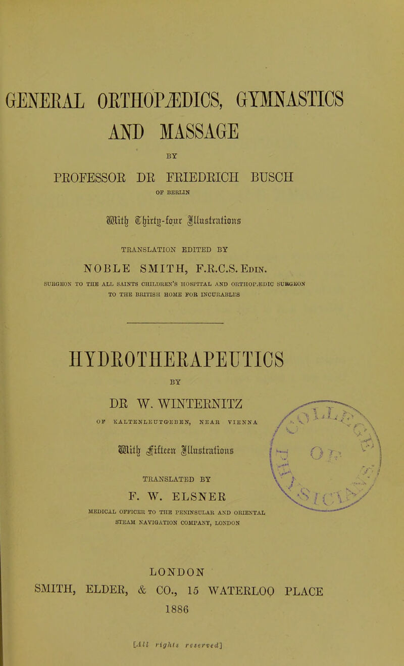 GENERAL ORTHOPEDICS, GYMNASTICS AND MASSAGE BY PROFESSOR DR FRIEDRICH BUSCH OF BERLIN OTtlj Cljidn-foiu Illustrations TRANSLATION EDITED BY NOBLE SMITH, F.R.C.S. Edin. SURGEON TO THE ALL SAINTS CHILDREN’S HOSPITAL AND ORTHOPAEDIC SURGEON TO THE BRITISH HOME FOR INCURABLES IIYDROTHERAPEUTICS BY DR W. WINTERNITZ OF KALTENLEUTG'EBEN, NEAR VIENNA Jiftmr illustrations TRANSLATED BY F. W. ELSNER MEDICAL OFFICER TO THE PENINSULAR AND ORIENTAL STEAM NAVIGATION COMPANY, LONDON LONDON SMITH, ELDER, & CO., 15 WATERLOO PLACE 1886