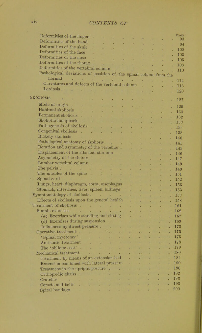 Deformities of the fingers Deformities of the hand Deformities of the skull Deformities of the face Deformities of the nose Deformities of the thorax Deformities of the vertebral column Pathological deviations of position of the spinal normal Curvatures and defects of the vertebral column Lordosis . olumn fro the pa on 93 94 102 103 105 108 110 112 113 120 Skoliosis 127 Mode of origin . Habitual skoliosis Permanent skoliosis 129 130 132 Skoliotic humpback 233 Pathogenesis of skoliosis ........ ] 33 Congenital skoliosis j Rickety skoliosis Pathological anatomy of skoliosis 142 Rotation and asymmetry of the vertebrae 143 Displacement of the ribs and sternum 146 Asymmetry of the thorax 447 Lumbar vertebral column 149 The pelvis 149 The muscles of the spine 151 Spinal cord 152 Lungs, heart, diaphragm, aorta, oesophagus . . . . .153 Stomach, intestines, liver, spleen, kidneys ..... 153 Symptomatology of skoliosis 153 Effects of skoliosis upon the general health 158 Treatment of skoliosis 161 Simple exercises 162 (a) Exercises while standing and sitting 167 (b) Exercises during suspension 169 Influences by direct pressure 173 Operative treatment 175 ‘ Spinal myotomy ’ 175 Antistatic treatment 178 The ‘oblique seat’ 179 Mechanical treatment 180 Treatment by means of an extension bed 182 Extension combined with lateral pressure ..... 190 Treatment in the upright posture 190 Orthopfedic chairs 192 Crutches ....•••■••• 193 Corsets and belts . 19-3 Spiral bandage 200