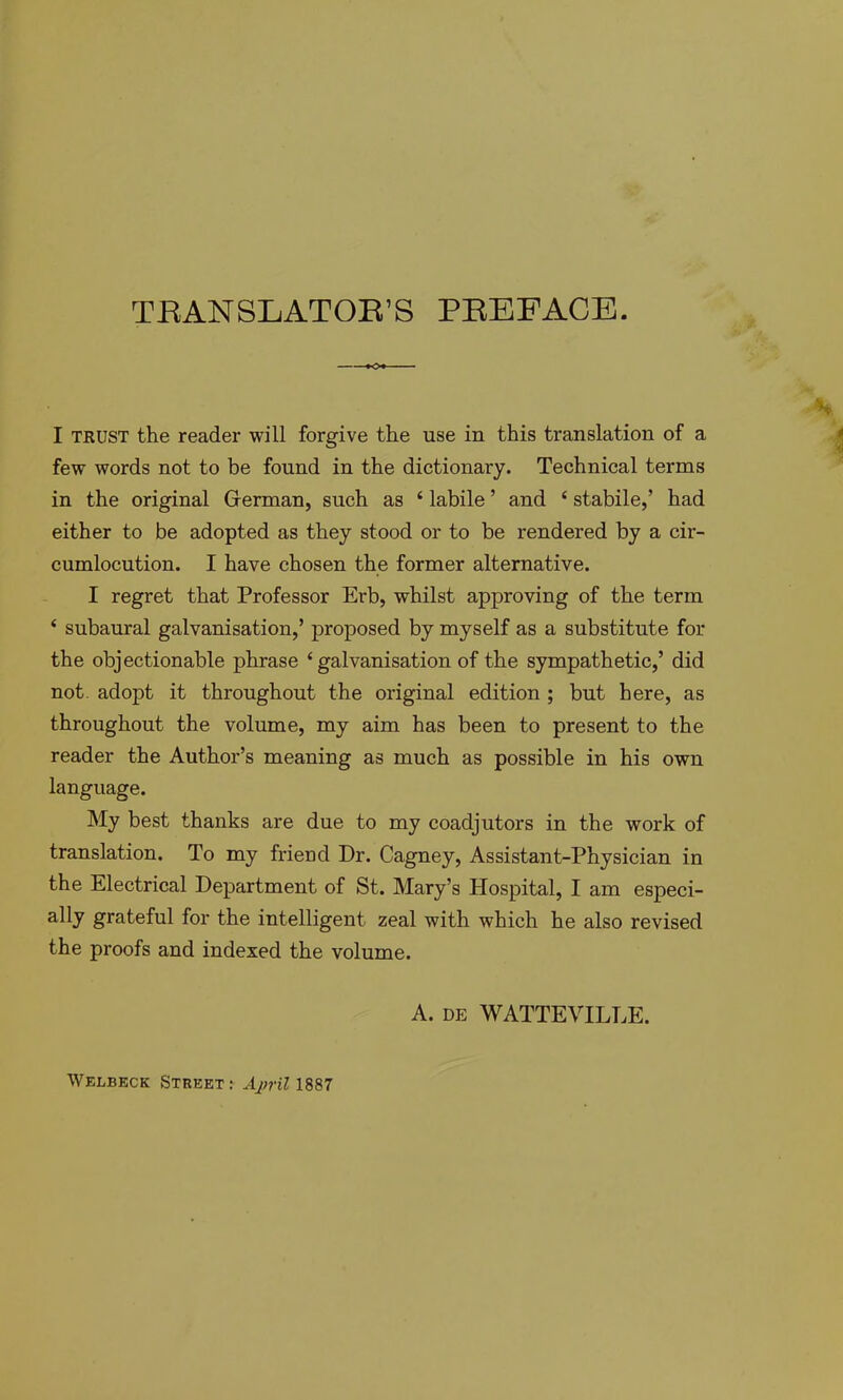 TEANSLATOE’S PEEFACE. I TKUST the reader will forgive the use in this translation of a few words not to be found in the dictionary. Technical terms in the original German, such as ‘ labile ’ and ‘ stabile,’ had either to be adopted as they stood or to be rendered by a cir- cumlocution. I have chosen the former alternative. I regret that Professor Erb, whilst approving of the term ‘ subaural galvanisation,’ proposed by myself as a substitute for the objectionable phrase ‘galvanisation of the sympathetic,’ did not. adopt it throughout the original edition ; but here, as throughout the volume, my aim has been to present to the reader the Author’s meaning as much as possible in his own language. My best thanks are due to my coadjutors in the work of translation. To my fricDd Dr. Cagney, Assistant-Physician in the Electrical Department of St. Mary’s Hospital, I am especi- ally grateful for the intelligent zeal with which he also revised the proofs and indexed the volume. A. DE WATTEVILLE. Welbeck Street: Aj)ril 1887