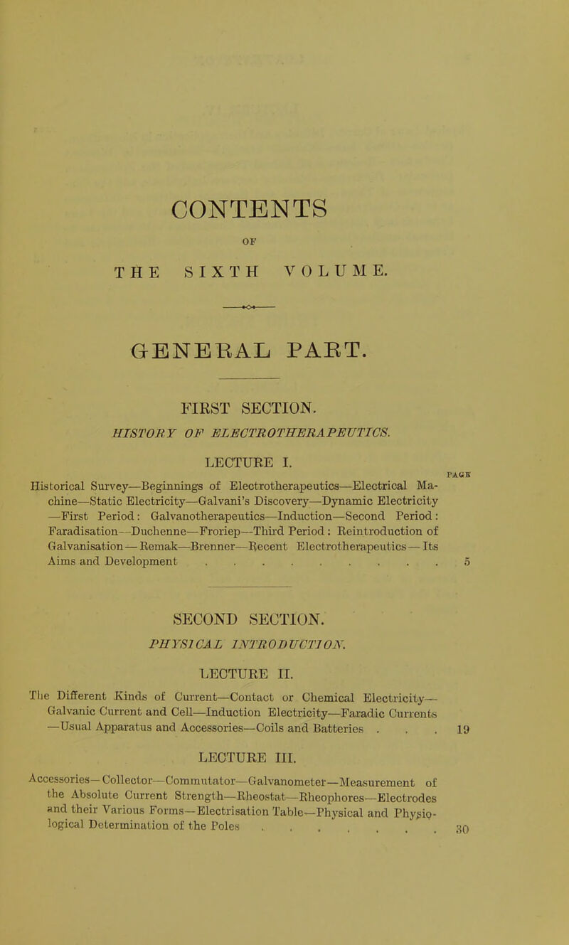 CONTENTS OF THE SIXTH VOLUME. GBNEBAL PAET. FIRST SECTION. HISTORY OF ELECTROTHERAPEUTICS. LECTURE I. PAUK Historical Survey—Beginnings of Electrotherapeutics—Electrical Ma- chine—Static Electricity—Galvani’s Discovery—Dynamic Electricity —First Period; Galvanotherapeutics—Induction—Second Period : Faradisation—Duchenne—Froriep—Thnd Period : Reintroduction of Galvanisation — Remak—Brenner—Recent Electrotherapeutics — Its Aims and Development 5 SECOND SECTION. PHYSl CAL INTR OD UCTI ON. LECTURE II. The Different Hinds of Current—Contact or Chemical Electricity— Galvanic Current and CeU—Induction Electricity—Faradic Currents —Usual Apparatus and Accessories—Coils and Batteries . . . ly LECTURE III. Accessories—Collector—Commutator—Galvanometer—Measurement of the Absolute Current Strength—Rheostat—Rheophores—Electrodes and their Various Forms—Electrisation Table—Physical and Phy^ip- logical Determination of the Poles 30