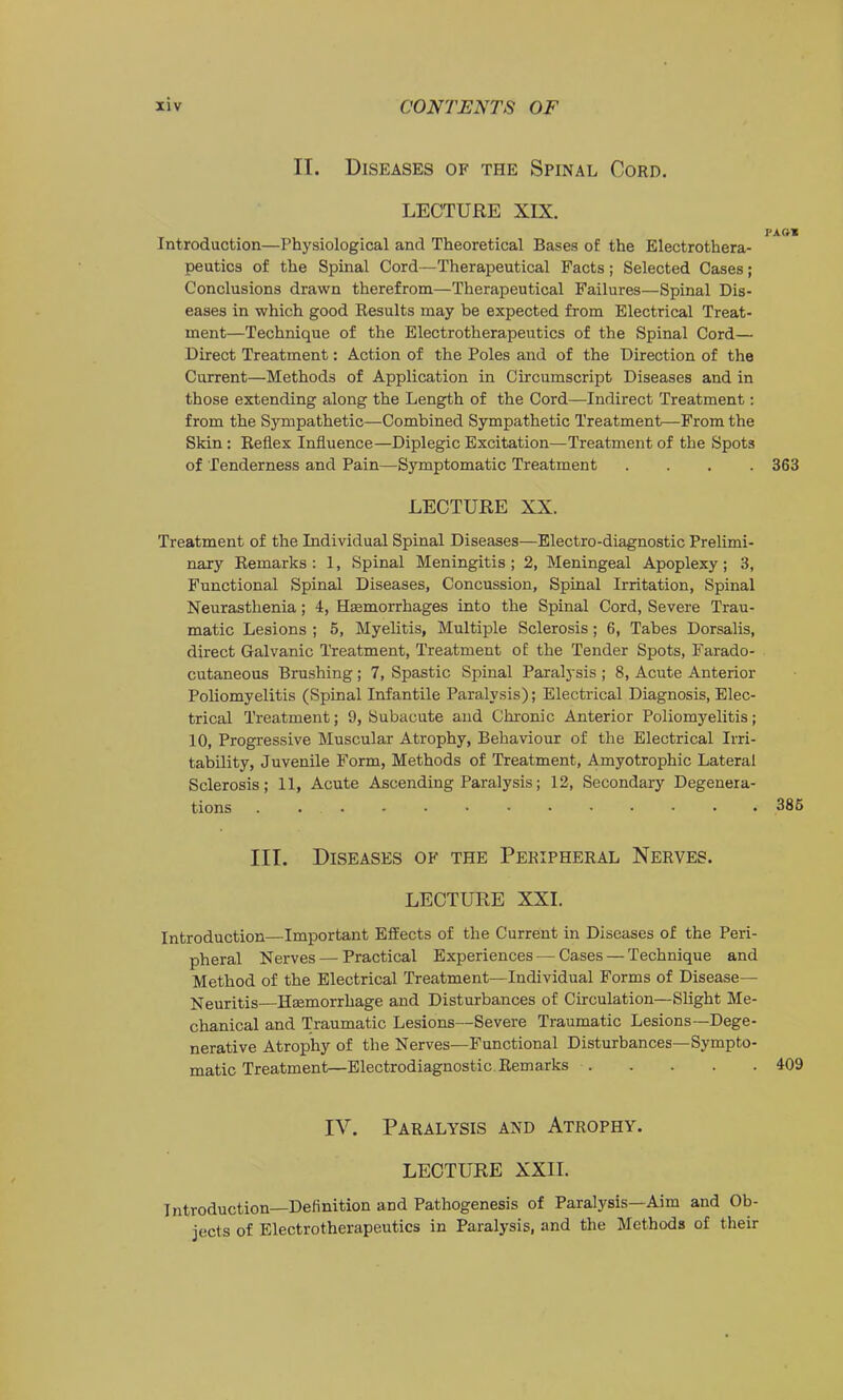 IT. Diseases of the Spinal Cord. LECTURE XIX. PA ft* Introduction—Physiological and Theoretical Bases of the Electrothera- peutics of the Spinal Cord—Therapeutical Facts; Selected Cases; Conclusions drawn therefrom—Therapeutical Failures—Spinal Dis- eases in which good Results may be expected from Electrical Treat- ment—Technique of the Electrotherapeutics of the Spinal Cord— Direct Treatment: Action of the Poles and of the Direction of the Current—Methods of Application in Circumscript Diseases and in those extending along the Length of the Cord—Indirect Treatment: from the Sympathetic—Combined Sympathetic Treatment—From the Skin: Reflex Influence—Diplegic Excitation—Treatment of the Spots of Tenderness and Pain—Symptomatic Treatment .... 363 LECTURE XX. Treatment of the Individual Spinal Diseases—Electro-diagnostic Prelimi- nary Remarks : 1, Spinal Meningitis ; 2, Meningeal Apoplexy ; 3, Functional Spinal Diseases, Concussion, Spinal Irritation, Spinal Neurasthenia; 4, Hemorrhages into the Spinal Cord, Severe Trau- matic Lesions ; 5, Myelitis, Multiple Sclerosis; 6, Tabes Dorsalis, direct Galvanic Treatment, Treatment of the Tender Spots, Farado- cutaneous Brushing ; 7, Spastic Spinal Paralysis ; 8, Acute Anterior Poliomyelitis (Spinal Infantile Paralysis); Electrical Diagnosis, Elec- trical Treatment; 9, Subacute and Chronic Anterior Poliomyelitis; 10, Progressive Muscular Atrophy, Behaviour of the Electrical Irri- tability, Juvenile Form, Methods of Treatment, Amyotrophic Lateral Sclerosis; 11, Acute Ascending Paralysis; 12, Secondary Degenera- tions . 386 III. Diseases of the Peripheral Nerves. LECTURE XXL Introduction—Important Effects of the Current in Diseases of the Peri- pheral Nerves — Practical Experiences — Cases — Technique and Method of the Electrical Treatment—Individual Forms of Disease- Neuritis—Haemorrhage and Disturbances of Circulation—Slight Me- chanical and Traumatic Lesions—Severe Traumatic Lesions—Dege- nerative Atrophy of the Nerves—Functional Disturbances—Sympto- matic Treatment—Blectrodiagnostic Remarks 409 IV. Paralysis and Atrophy. LECTURE XXII. Introduction—Deflnition and Pathogenesis of Paralysis—Aim and Ob- jects of Electrotherapeutics in Paralysis, and the Methods of their