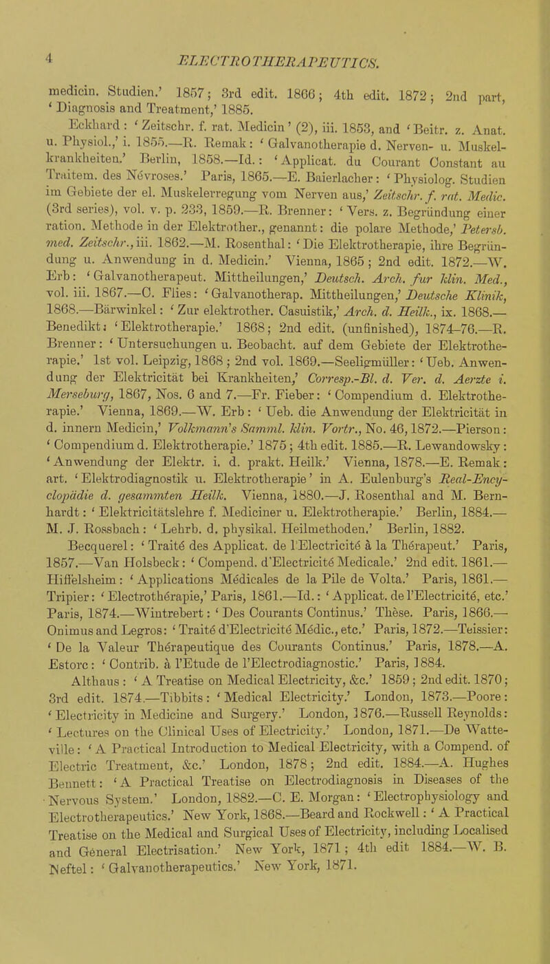 medicin. Studien.’ 1857; 3rd edit. 18G6; 4th edit. 1872; 2nd part, ‘ Diagnosis and Treatment,’ 1885. Eckhard: ' Zeitschr. f. rat. Medicin’ (2), in. 1863, and 'Beitr. z. Anat. u. Physiol.,’!. 1855.—R. Remak: ‘ Galvanotherapie d. Nerven- u. Muskel- kiankheiten. Berlin, 1858.—Id.: ‘Applicat. du Courant Constant au Triiitem. des NtSvroses.’ Paris, 1865.—E. Baierlacher : ‘ Physiolog. Studien iin Gebiete der el. Muskelerregung vom Nerveu aus,’ Zdtschr.f. rat. Medic. (3rd series), vol. v. p. 233, 1859.—R. Brenner: ‘ Vers. z. Begrundung eiuer ration. Methode in der Elektrother., genannt: die polare Methode,’ Petersb. mcd. Zeitschr.f 'ni. 1862.—M. Rosenthal: 'Die Elektrotherapie, ihre Begriin- dung u. Anwenduug in d. Medicin.’ Vienna, 1866; 2nd edit. 1872.—W. Erb: ‘ Galvanotherapeut. Mittheilungen,’ Deutsch. Arch, fur hlin. Med., vol. iii. 1867.—0. Flies: 'Galvanotherap. Mittheilungen,’ilew^sc/je Klinik, 1868.—Barwinkel: ' Zur elektrother. Casuistik,’ Arch. d. Heilk., ix. 1868.— Benediktj ‘Elektrotherapie.’ 1868; 2nd edit, (unfinished), 1874—76.—R. Brenner: ‘ Untersuchungen u. Beobacht. auf dem Gebiete der Elektrothe- rapie.’ 1st vol. Leipzig, 1868 ; 2nd vol. 1869.—Seeligmiiller: ‘Ueb. Anwen- dung der Elektricitat bei Krankheiten,’ Corresp.-Bl. d. Ver. d. Aerzte i. Mersebw(j, 1867, Nos. 6 and 7.—Fr. Fieber: ‘ Compendium d. Elektrothe- rapie.’ Vienna, 1869.—W. Erb : ‘ Ueb. die Anwendung der Elektricitat in d. innern Medicin,’ Volkmann's Snmml. klin. Vortr., No. 46,1872.—Pierson: ‘ Compendium d. Elektrotherapie.’ 1876 ; 4th edit. 1885.—R. Le-wandowsky: ‘ Anwendung der Elektr. i. d. prakt. Heilk.’ Vienna, 1878.—E. Remak: art. ‘ Elektrodiagnostik u. Elektrotherapie ’ in A. Eulenburg’s Real-Ency- clopddie d. yesammten Heilk. Vienna, 1880.—J. Rosenthal and M. Bern- hardt : ‘ Elektricitatslehre f. Mediciner u. Elektrotherapie.’ Berlin, 1884.— M. .1. Rossbach: ‘ Lebrb. d. physikal. Heilmethoden.’ Berlin, 1882. Becquerel: ‘ Traitd des Applicat. de I’Electricitd a la Thdrapeut.’ Paris, 1857.—Van Holsbeck: ‘ Compend. d'Electricitd Medicale.’ 2nd edit. 1861.— Hiflelsheim: ‘Applications Mddicales de la Pile de Volta.’ Paris, 1861.— Tripier: ‘Electrothdraj)ie,’Paris, 1861.—Id.: ‘ Apjdicat.del’Electricitd, etc.’ Paris, 1874.—Wiutrebert: ‘ Des Oourants Continus.’ These. Paris, 1866.— Onimusand Legros: ‘ Traitdd’Electricitd Medic.,etc.’ Paris, 1872.—Teissier: ‘ De la Vale nr Thdrapeutique des Courants Continus.’ Paris, 1878.—A. Estorc: ‘ Oontrib. a I’Etude de I’Electrodiagnostic.’ Paris, 1884. Althaus : ‘ A Treatise on Medical Electricity, &c.’ 1859; 2nd edit. 1870; 3rd edit. 1874.—Tibbits : ‘ Medical Electricity.’ London, 1873.—Poore : ' Electricity in Medicine and Surgery.’ London, 1876.—Russell Reynolds: ' Lectures on the Clinical Uses of Electricity.’ London, 1871.—De Watte- ville: ‘ A Practical Introduction to Medical Electricity, with a Compend. of Electric Treatment, &c.’ London, 1878; 2nd edit. 1884.—A. Hughes Bennett: ‘A Practical Treatise on Electrodiagnosis in Diseases of the ■Nervous System.’ London, 1882.—C. E. Morgan: ‘Electropliysiology and Electrotherapeutics.’ New York, 1868.—Beard and Rockwell: ‘ A Practical Treatise on the Medical and Surgical Uses of Electricity, includhig Localised and G6neral Electrisation.’ New York, 1871; 4th edit 1884.—AV. B. Neftel: ‘ Galvanotherapeutics.’ New York, 1871.