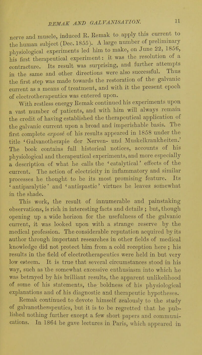 nerve and muscle, induced E. Kemak to apply this current to the human subject (Dec. 1855). A large number of preliminary physiological experiments led him to make, on June 22, 1856, his first therapeutical experiment: it was the resolution of a contracture. Its result was surprising, and further attempts in the same and other directions were also successful. Thus the first step was made towards the restoration of the galvanic current as a means of treatment, and with it the present epoch of electrotherapeutics was entered upon. With restless energy Eemak continued his experiments upon a vast number of patients, and with him will always remain the credit of having established the therapeutical application of the galvanic current upon a broad and imperishable basis. The first complete expose of his results appeared in 1858 under the title ‘ Galvanotherapie der Nerven- und Muskelkrankheiten. The hook contains full historical notices, accounts of his physiological and therapeutical experiments, and more especially a description of what he calls the ‘ catalytical ’ effects of the current. The action of electricity in inflammatory and similar processes he thought to be its most promising feature. Its ‘ antiparalytic ’ and ‘ antispastic ’ virtues he leaves somewhat in the shade. This work, the result of innumerable and painstaking observations, is rich in interesting facts and details ; but, though opening up a wide horizon for the usefulness of the galvanic current, it was looked upon with a strange reserve by the medical profession. The considerable reputation acquired by its author through important researches in other fields of medical knowledge did not protect him from a cold reception here ; his results in the field of electrotherapeutics were held in but very low esteem. It is true that several circumstances stood in his way, such as the somewhat excessive enthusiasm into which he was betrayed by his brilliant results, the apparent unlikelihood of some of his statements, the boldness of his physiological explanations and of his diagnostic and therapeutic hypotheses. Eemak continued to devote himself zealously to the study of galvanotherapeutics, but it is to be regretted that he pub- lished nothing further except a few short papers and communi- cations. In 1864 he gave lectures in Paris, which appeared in