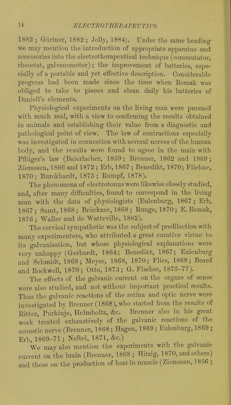 1882 ; Gartner, 1882 ; Jolly, 1884). Under the same heading we may mention the introduction of appropriate apparatus and accessories into the electrotherapeutical technique (commutator, rheostat, galvanometer) ; the improvement of batteries, espe- cially of a portable and yet effective description. Considerable progress had been made since the time when Eemak was obliged to take to pieces and clean daily his batteries of Daniell’s elements. Physiological experiments on the living man were pursued with much zeal, with a view to confirming the results obtained in animals and establishing their value from a diagnostic and pathological point of view. The law of contractions especially was investigated in connection with several nerves of the human body, and the results were found to agree in the main with Pfiiiger’s law (Baierlacher, 1859; Brenner, 1862 and 1869 ; Ziemssen, 1866 and 1872 ; Erb, 1867 ; Benedikt, 1870; Filehne, 1870; Burckhardt, 1875 ; Eumpf, 1878). The phenomena of electrotonus were likewise closely studied, and, after many difficulties, found to correspond in the living man with the data of physiologists (Eulenburg, 1867 ; Erb, 1867 ; Samt, 1868 ; Bruckner, 1868 ; Eunge, 1870; E. Eemak, 1876 ; Waller and de Watteville, 1882). The cervical sympathetic was the subject of predilection with many experimenters, who attributed a great curative virtue to its galvanisation, but whose physiological explanations were very unhappy (Gerhardt, 1864; Benedikt, 1867; Eulenburg and Schmidt, 1868 ; Meyer, 1868, 1870; Flies, 1868 ; Beard and Eockwell, 1870; Otto, 1873; G. Fischer, 1875-77). The effects of the galvanic current on the organs of sense were also studied, and not without important practical results. Thus the galvanic reactions of the retina and optic nerve were investigated by Brenner (1868), who started from the results of Eitter, Purkinje, Helmholtz, &c. Brenner also in his great work treated exhaustively of the galvanic reactions of the acoustic nerve (Brenner, 1868 ; Hagen, 1869 ; Eulenbm-g, 1869 ; Erb, 1869-71 ; Neftel, 1871, &c.) We may also mention the experiments with the galvanic current on the brain (Brenner, 1868 ; Hitzig, 1870, and others) and those on the j)roduction of heat in muscle (Ziemssen, 1856 ;