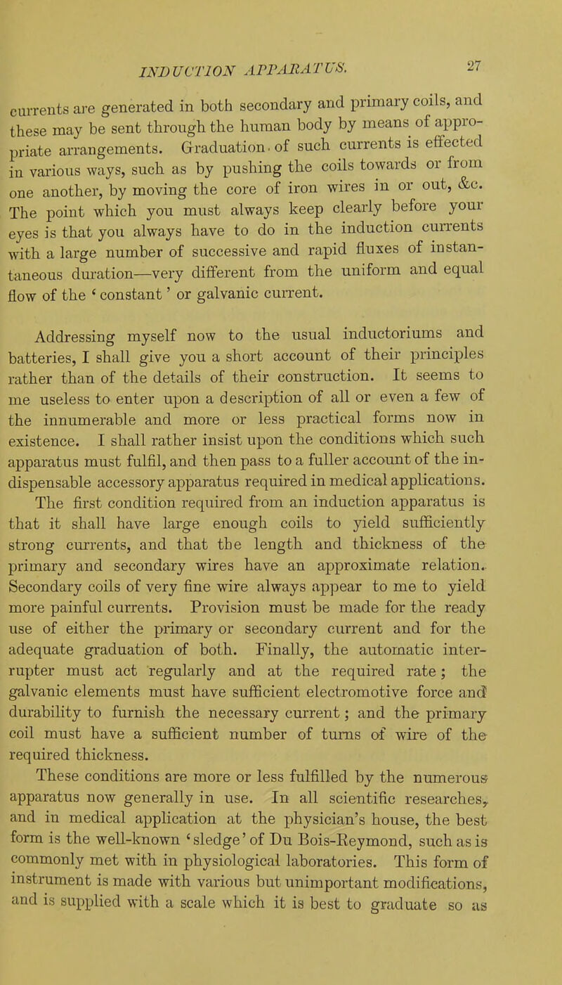 IND UCTION ArrARATUS. currents aj’e generated in both secondary and primary coils, and these may be sent through the human body by means of appio- priate arrangements. Grraduation. of such currents is effected in vai-ious ways, such as by pushing the coils towards or from one another, by moving the core of iron wires in or out, &c. The point which you must always keep clearly before youi eyes is that you always have to do in the induction currents with a large number of successive and rapid fluxes of instan- taneous duration—very different from the uniform and equal flow of the ‘ constant ’ or galvanic cuirent. Addressing myself now to the usual inductoriums and batteries, I shall give you a short account of their principles rather than of the details of their construction. It seems to me useless to enter upon a description of all or even a few of the innumerable and more or less practical forms now in existence. I shall rather insist upon the conditions which such apparatus must fulfil, and then pass to a fuller account of the in- dispensable accessory apparatus required in medical applications. The first condition required from an induction apparatus is that it shall have large enough coils to yield sufficiently strong currents, and that the length and thickness of the primary and secondary wires have an approximate relation.. Secondary coils of very fine wire always appear to me to yield more painful currents. Provision must be made for the ready use of either the primary or secondary current and for the adequate graduation of both. Finally, the automatic inter- rupter must act regularly and at the required rate; the galvanic elements must have sufficient electromotive force and durability to furnish the necessary current; and the primary coil must have a sufficient number of turns of wire of the required thickness. These conditions are more or less fulfilled by the numerous apparatus now generally in use. In all scientific researches^ and in medical application at the physician’s house, the best form is the well-known ‘ sledge ’ of Du Bois-Reymond, such as is commonly met with in physiological laboratories. This form of instrument is made with various but unimportant modifications, and is supplied with a scale which it is best to graduate so us