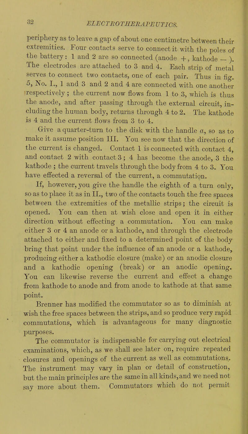 periphery as to leave a gap of about one centimetre between their extremities. Four contacts serve to connect it with the poles of the battery: 1 and 2 are so connected (anode +, kathode — ). The electrodes are attached to 3 and 4. Each strip of metal serves to connect two contacts, one of each pair. Thus in fig. 5, No. I., 1 and 3 and 2 and 4 are connected with one another (respectively; the current now flows from 1 to 3, which is thus the anode, and after passing through the external circuit, in- cluding the human body, returns through 4 to 2. The kathode is 4 and the current flows from 3 to 4. Grive a quarter-turn to the disk with the handle a, so as to make it assume position III. You see now that the direction of the current is changed. Contact 1 is connected with contact 4, and contact 2 with contact 3; 4 has become the anode, 3 the kathode ; the cm’rent travels through the body from 4 to 3. You have effected a reversal of the current, a commutation. If, however, you give the handle the eighth of a turn only, so as to place it as in II., two of the contacts touch the free spaces between the extremities of the metallic strips; the circuit is opened. You can then at wish close and open it in either direction without effecting a commutation. You can make either 3 or 4 an anode or a kathode, and through the electrode attached to either and fixed to a determined point of the body bring that point under the influence of an anode or a kathode, producing either a kathodic closure (make) or an anodic closure and a kathodic opening (break) or an anodic opening. You can likewise reverse the current and effect a change from kathode to anode and from anode to kathode at that same point. Brenner has modified the commutator so as to diminish at wish the free spaces between the strips, and so produce very rapid commutations, which is advantageous for many diagnostic purposes. The commutator is indispensable for carrying out electrical examinations, which, as we shall see later on, require repeated closures and openings of the current as well as commutations. The instrument may vary in plan or detail of construction, but the main principles are the same in all kinds, and we need not say more about them. Commutators which do not permit