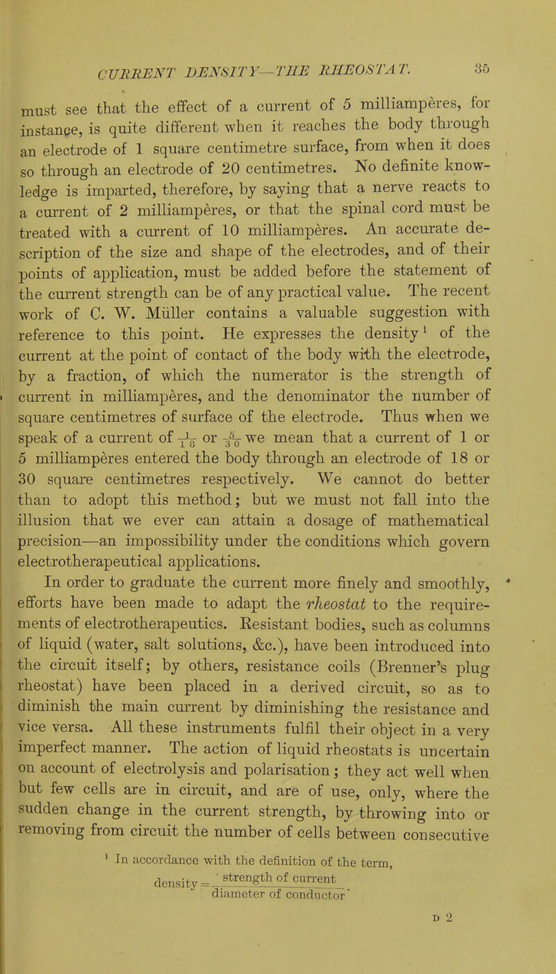 CURRENT DENSITY—THE RHEOSTAT. .‘55 must see that the effect of a current of 5 milliamperes, for instance, is quite different when it reaches the body through an electrode of 1 square centimetre surface, from when it does so through an electrode of 20 centimetres. No definite know- ledge is imparted, therefore, by saying that a nerve reacts to a current of 2 milliamperes, or that the spinal cord must be treated with a current of 10 milliamperes. An accurate de- scription of the size and shape of the electrodes, and of their points of application, must be added before the statement of the current strength can be of any practical value. The recent work of C. W. Muller contains a valuable suggestion with reference to this point. He expresses the density' of the current at the point of contact of the body with the electrode, by a fraction, of which the numerator is the strength of • current in milliamperes, and the denominator the number of square centimetres of surface of the electrode. Thus when we speak of a current of or we mean that a current of 1 or 5 milliamperes entered the body through an electrode of 18 or 30 square centimetres respectively. We cannot do better [ than to adopt this method; but we must not fall into the ' illusion that we ever can attain a dosage of mathematical precision—an impossibility under the conditions which govern electrotherapeutical applications. In order to graduate the current more finely and smoothly, I efforts have been made to adapt the rheostat to the require- : ments of electrotherapeutics. Eesistant bodies, such as columns I of liquid (water, salt solutions, &c.), have been introduced into I the cncuit itself; by others, resistance coils (Brenner’s plug I rheostat) have been placed in a derived circuit, so as to ) diminish the main current by diminishing the resistance and ' vice versa. All these instruments fulfil their object in a very i imperfect manner. The action of liquid rheostats is uncertain on account of electrolysis and polarisation ; they act well when but few cells are in circuit, and are of use, only, where the sudden change in the current strength, by throwing into or removing from circuit the number of cells between consecutive ' In accordance with the definition of the term, density = ' strength of current diameter of conductor'