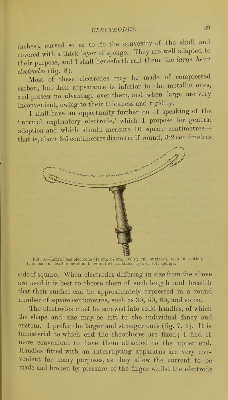 inches), curved so as to fit the convexity of the skull and covered with a thick layer of sponge. They are well adapted to their purpose, and I shall henceforth call them the large head electrodes (fig. 8). Most of these electrodes may be made of compressed carbon, but their appearance is inferior to the metallic ones, and possess no advantage over them, and when large are very inconvenient, owing to their thickness and rigidity. I shall have an opportunity further on of speaking of the ‘ normal exploratory electrode,’ which I propose for general adoption and which should measure 10 square centimetres— that is, about 3*5 centimetres diameter if round, 3-2 centimetres ■Pia. 8.—Large head electrode (14 cm. x7 cm., 100 sq. cm. surface), seen in section. It is made of flexible metal and covered with a thick layer of soft sponge. side if square. When electrodes differing in size from the above are used it is best to choose them of such length and breadth that their surface can be approximately expressed in a round number of square centimetres, such as 30, 50, 80, and so on. The electrodes must be screwed into solid handles, of which the shape and size may be left to the individual fancy and custom. I prefer the larger and stronger ones (fig. 7, b). It is immaterial to which end the rheophores are fixed; T find it more convenient to have them attached to the upper end. Handles fitted with an interrupting apparatus are very con- venient for many purposes, as they allow the current to be made and broken by pressure of the finger whilst the electrode