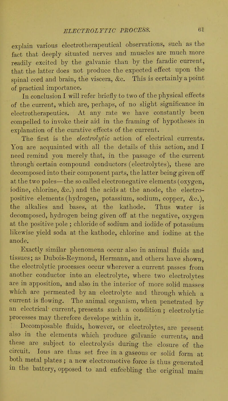 explain various electrotherapeutical observations, such as the fact that deeply situated nerves and muscles are much more readily excited by the galvanic than by the faradic current, that the latter does not produce the expected eifect upon the spinal cord and brain, the viscera, &c. This is certainly a point of practical importance. In conclusion I will refer briefly to two of the physical effects of the current, which are, perhaps, of no slight significance in electrotherapeutics. At any rate we have constantly been compelled to invoke their aid in the framing of hypotheses in explanation of the curative effects of the cm’rent. The first is the electrolytic action of electrical currents. You are acquainted with all the details of this action, and I need remind you merely that, in the passage of the current through certain compound conductors (electrolytes), these are decomposed into their component parts, the latter being given off at the two poles—the so called electronegative elements (oxygen, iodine, chlorine, &c.) and the acids at the anode, the electro- positive elements (hydrogen, potassium, sodium, copper, &c.), the alkalies and bases, at the kathode. Thus water is decomposed, hydrogen being given off at the negative, oxygen at the positive pole ; chloride of sodium and iodide of potassium likewise yield soda at the kathode, chlorine and iodine at the anode. Exactly similar phenomena occur also in animal fluids and tissues; as Dubois-Eeymond, Hermann, and others have shown, the electrolytic processes occur wherever a current passes from another conductor into an electrolyte, where two electrolytes are in apposition, and also in the interior of more solid masses which are permeated by an electrolyte and through which a current is flowing. The animal organism, when penetrated by an electrical' current, presents such a condition; electrolytic processes may therefore develope within it. Decomposable fluids, however, or electrolytes, are present also in the elements which produce galvanic currents, and these are subject to electrolysis during the closure of the circuit. Ions are thus set free in a gaseous or solid form at both metal plates ; a new electromotive force is thus generated in the battery, opposed to and enfeebling the original main