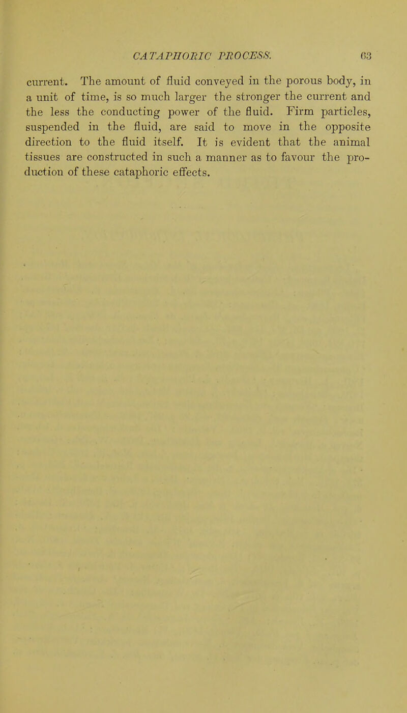 CA TA PIIORIC m 0 CESS. 03 current. The amount of fluid conveyed in the porous body, in a unit of time, is so much larger the stronger the current and the less the conducting power of the fluid. Firm particles, suspended in the fluid, are said to move in the opposite direction to the fluid itself. It is evident that the animal tissues are constructed in such a manner as to favour the pro- duction of these cataphoric effects.