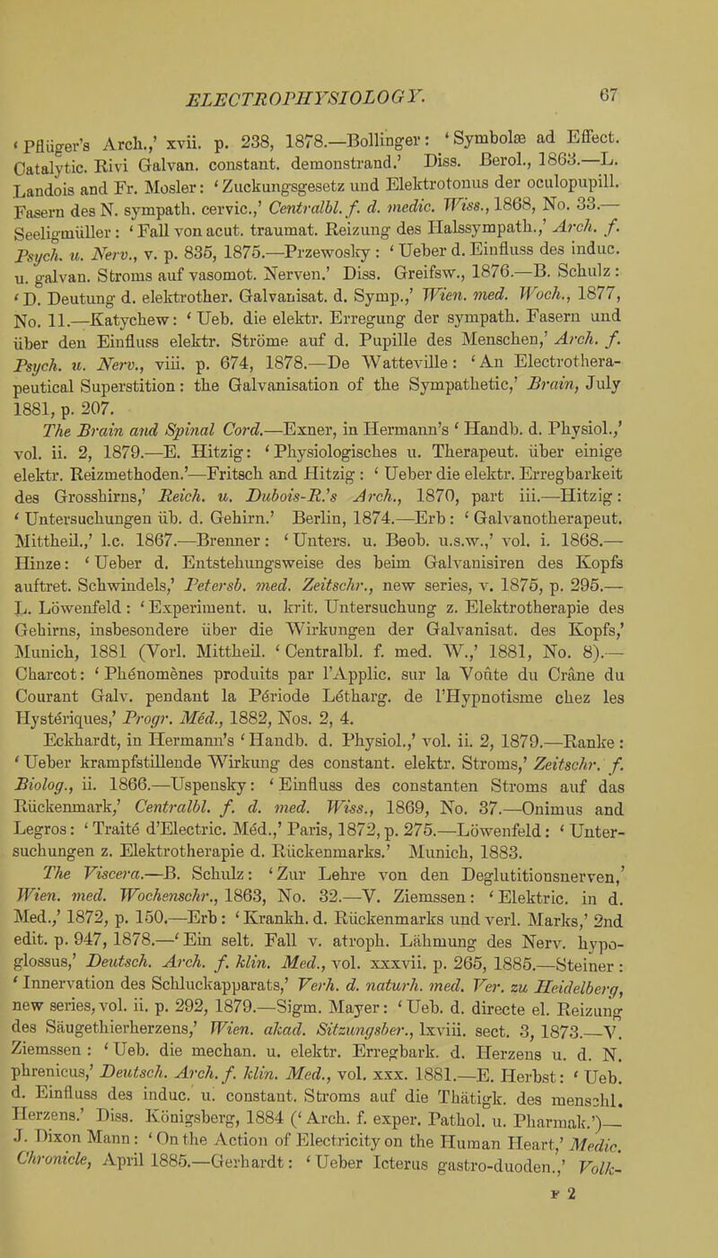 ‘Pfliiger’s Arch.,’ xvii. p. 238, 1878.—Bollinger: ‘Symbola3 ad Effect. Catalytic. Rivi Galvan, constant, demonstrand.’ Diss. Berol., 1863. ■L. Landois and Fr. Hosier: ‘ Zuckungsgesetz und Elektrotonus der oculopupill. Fasern des N. sympath. cervic.,’ Centralbl. f. d. medic. Wtss., 1868, No. 33. Seeligmliller: ‘ Fall von acut. traumat. Reizung des Halssympath.,’ A7-ch. f. Psych, u. Nerv., v. p. 835, 1875.—Przewoslcy : ‘ Ueber d. Einfluss des indue, u. galvan. Stroms auf vasomot. Nerven.’ Diss. Greifsw., 1876.—B. Schulz : ‘D. Deutung d. elektrother. Galvanisat. d. Symp.,’ Wien. med. Woch., 1877, No. 11.—Katyehew: ‘ Ueb. die elektr. Erregung der sympath. Fasern und iiber den Einfluss elektr. Strome auf d. Pupille des Menschen,’ Ai-ch. f. Psych, u. Nerv., viii. p. 674, 1878.—De Watteville: ‘An Electrothera- peutical Superstition: the Galvanisation of the Sympathetic,’ Erain, July 1881, p. 207. The Bi'ain and Spinal Cord.—Exner, in Hermann’s ‘ Handb. d. Physiol.,’ vol. ii. 2, 1879.—E. Hitzig: ‘ Physiologisches u. Therapeut. iiber einige elektr. Reizmethoden.’—Fritsch and Plitzig : ‘ Ueber die elektr. Erregbarkeit des Gi’osshirns,’ Reich, u. Dubois-R's Arch., 1870, part iii.—Hitzig: ‘ Untersuchungen iib. d. Gehirn.’ Berlin, 1874.—Erb: ‘ Galvanotherapeut. Mittheil.,’ l.c. 1867.—Brenner; ‘ Enters, u. Beob. u.s.w.,’ vol. i. 1868.—- Hinze: ‘ Ueber d. Entstehungsweise des beim Galvanisiren des Kopfs auftret. Schwindels,’ Petersb. 77ied. Zeitschr., new series, v. 1875, p. 295.— Jj. Lowenfeld: ‘ Experiment, u. krit. Untersuchung z. Elektrotherapie des Gehirns, insbesondere iiber die Wirkungen der Galvanisat. des Kopfs,’ Munich, 1881 (Vorl. Mittheil. ‘ Centralbl. f. med. W.,’ 1881, No. 8).— Charcot: ‘ Phenomenes produits par I’Applic. sur la Vonte du Crane du Courant Galv. pendant la P^riode Letharg. de I’Hypnotisme chez les Tlysteriques,’ Progr. Med., 1882, Nos. 2, 4. Eckhardt, in Hermann’s ‘Handb. d. Physiol.,’ vol. ii. 2, 1879.—Ranke : ‘ Ueber krampfstiUende Wirkung des constant, elektr. Stroms,’ Zeitschr. f. Riolog., ii. 1866.—Uspensky: ‘ Einfluss des constanten Stroms auf das Riickenmark,’ Cent7-albl. f. d. 77ied. Wiss., 1869, No. 37.—Onimus and Legros: ‘ Traits d’Electric. MM.,’ Paris, 1872, p. 275.—Lowenfeld: ‘ Unter- suchungen z. Elektrotherapie d. Riickenmarks.’ Munich, 1883. The Visce7-a.—B. Schulz: ‘ Zur Lehre von den Deglutitionsnerven,’ Wien. med. Wochenschr.,WQB, No. 32.—V. Ziemssen: ‘Elektric. in d. Med.,’ 1872, p. 150.—Erb: ‘Krankh.d. Riickenmarks undverl. Marks,’ 2nd edit. p. 947, 1878.—‘Ein selt. Fall v. atroph. Lfihmung des Nerv. hypo- glossus,’ Deutsch. Arch. f. klin. Med., vol. xxxvii. p. 265, 1885.—Steiner : ‘ Innervation des Schluckapparats,’ Ve/'h. d. natu7'h. 7ned. Ver. zu Heidelberg, new series, vol. ii. p. 292, 1879.—Sigm. Mayer: ‘ Ueb. d. directe el. Reizmig des Saugethierherzens,’ Wien. dkad. Sitzu7igsber., Ixviii. sect. 3, 1873. Y. Ziem.ssen : ‘ Ueb. die mechan. u. elektr. Erregbark. d. Herzens u. d. N. phrenicus,’ DetUsch. Arch.f. klin. Med., vol. xxx. 1881.—E. Herbst: ‘ Ueb. d. Einfluss des indue, u. constant. Stroms auf die Thatigk. des menschl. Herzens.’ Diss. Konigsberg, 1884 (‘ Arch. f. exper. Pathol, u. Pharraak.’)— J. Dixon Mann: ‘On the Action of Electricity on the Human Heart,’ Medic. Chronicle, April 1885.—Gerhardt: ‘Ueber Icterus gastro-duoden.,’ Volk-