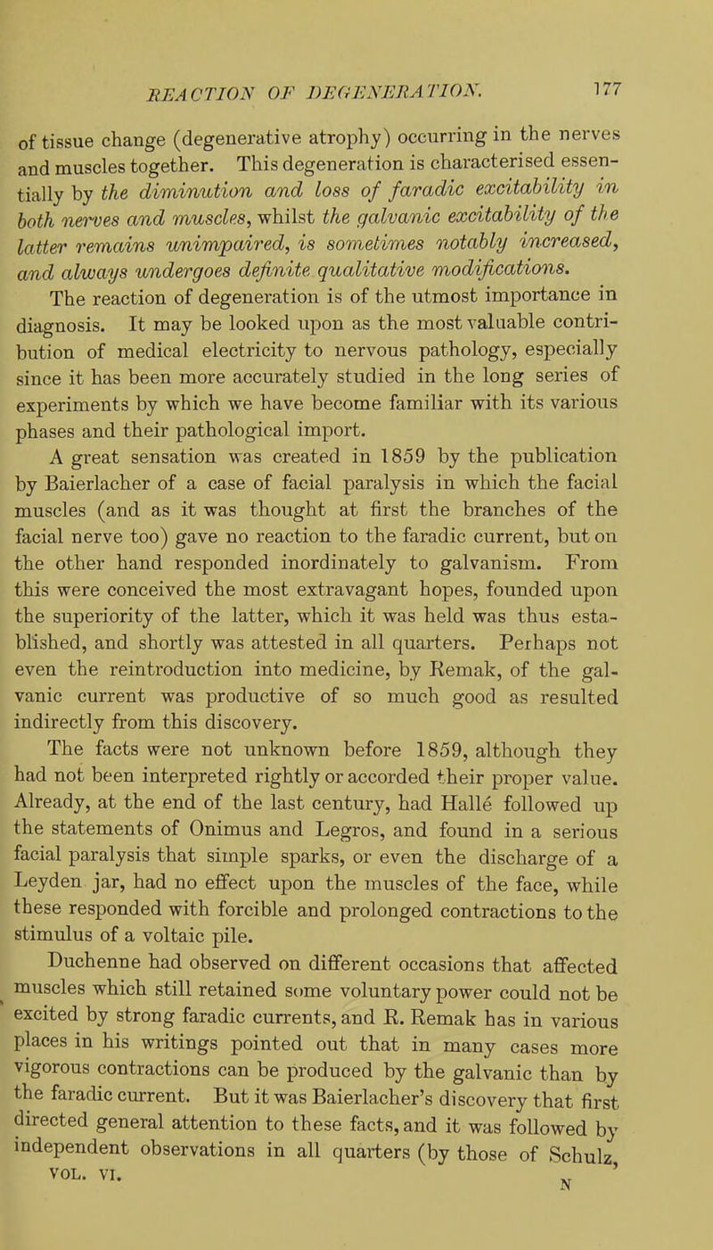 of tissue change (degenerative atrophy) occurring in the nerves and muscles together. This degeneration is characterised essen- tially by the diminution and Loss of faradic excitability in both nerves and muscles, whilst the galvanic excitability of the latter remains unimpaired, is sometimes notably increased, and always undergoes definite qualitative modifications. The reaction of degeneration is of the utmost importance in diagnosis. It may be looked upon as the most valuable contri- bution of medical electricity to nervous pathology, especially since it has been more accurately studied in the long series of experiments by which we have become familiar with its various phases and their pathological import. A great sensation was created in 1859 by the publication by Baierlacher of a case of facial paralysis in which the facial muscles (and as it was thought at first the branches of the facial nerve too) gave no reaction to the faradic current, but on the other hand responded inordinately to galvanism. From this were conceived the most extravagant hopes, founded upon the superiority of the latter, which it was held was thus esta- blished, and shortly was attested in all quarters. Perhaps not even the reintroduction into medicine, by Kemak, of the gal- vanic current was productive of so much good as resulted indirectly from this discovery. The facts were not unknown before 1859, although they had not been interpreted rightly or accorded their proper value. Already, at the end of the last century, had Halle followed up the statements of Onimus and Legros, and found in a serious facial paralysis that simple sparks, or even the discharge of a Leyden jar, had no effect upon the muscles of the face, while these responded with forcible and prolonged contractions to the stimulus of a voltaic pile. Duchenne had observed on different occasions that affected muscles which still retained some voluntary power could not be excited by strong faradic currents, and E. Remak has in various places in his writings pointed out that in many cases more vigorous contractions can be produced by the galvanic than by the faradic current. But it was Baierlacher’s discovery that first directed general attention to these facts, and it was followed by independent observations in all quarters (by those of Schulz,