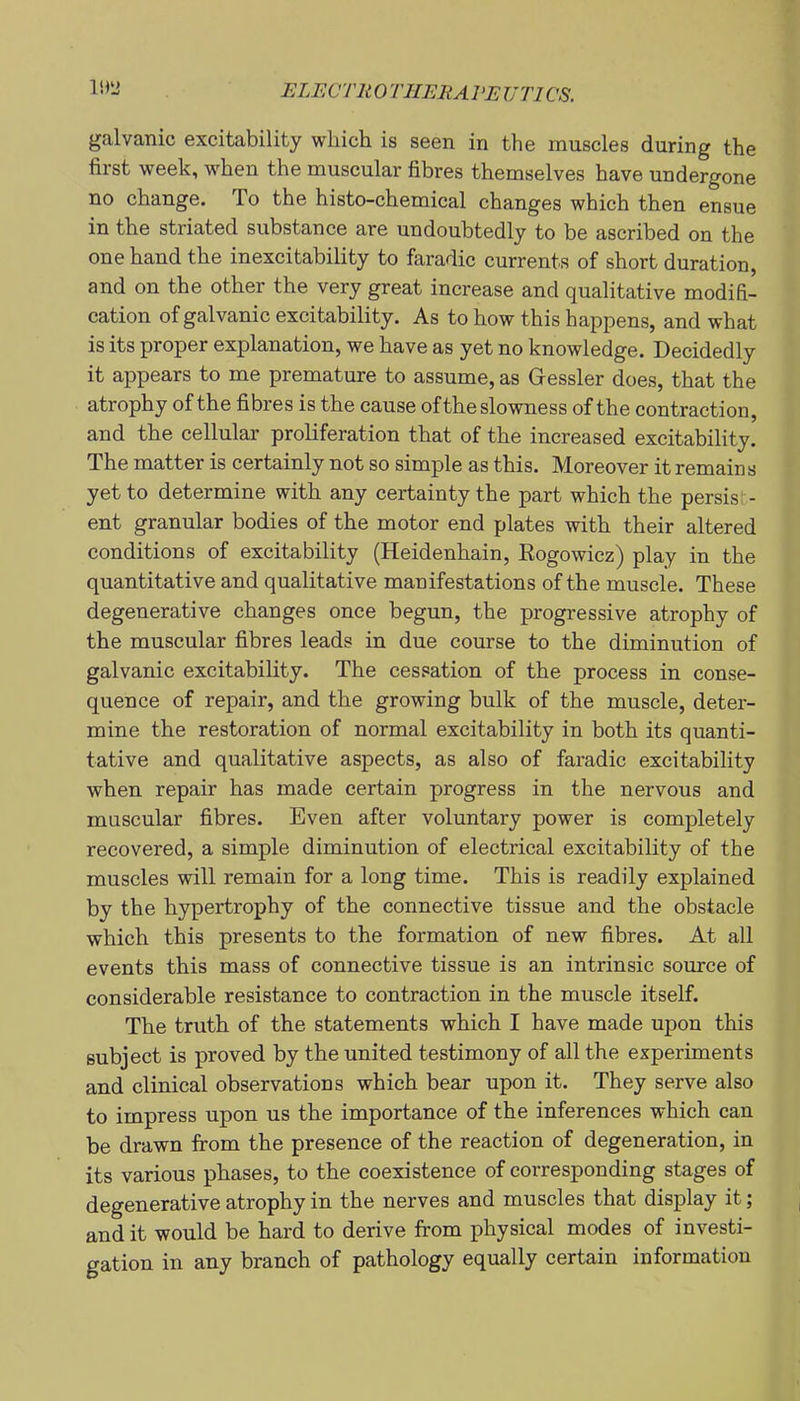 galvanic excitability which is seen in the muscles during the first week, when the muscular fibres themselves have undergone no change. To the histo-chemical changes which then ensue in the striated substance are undoubtedly to be ascribed on the one hand the inexcitability to faradic currents of short duration, and on the other the very great increase and qualitative modifi- cation of galvanic excitability. As to how this happens, and what is its proper explanation, we have as yet no knowledge. Decidedly it appears to me premature to assume, as Gressler does, that the atrophy of the fibres is the cause of the slowness of the contraction, and the cellular proliferation that of the increased excitability. The matter is certainly not so simple as this. Moreover it remains yet to determine with any certainty the part which the persist- ent granular bodies of the motor end plates with their altered conditions of excitability (Heidenhain, Kogowicz) play in the quantitative and qualitative manifestations of the muscle. These degenerative changes once begun, the progressive atrophy of the muscular fibres leads in due course to the diminution of galvanic excitability. The cessation of the process in conse- quence of repair, and the growing bulk of the muscle, deter- mine the restoration of normal excitability in both its quanti- tative and qualitative aspects, as also of faradic excitability when repair has made certain progress in the nervous and muscular fibres. Even after voluntary power is completely recovered, a simple diminution of electrical excitability of the muscles will remain for a long time. This is readily explained by the hypertrophy of the connective tissue and the obstacle which this presents to the formation of new fibres. At all events this mass of connective tissue is an intrinsic source of considerable resistance to contraction in the muscle itself. The truth of the statements which I have made upon this subject is proved by the united testimony of all the experiments and clinical observations which bear upon it. They serve also to impress upon us the importance of the inferences which can be drawn from the presence of the reaction of degeneration, in its various phases, to the coexistence of corresponding stages of degenerative atrophy in the nerves and muscles that display it; and it would be hard to derive from physical modes of investi- gation in any branch of pathology equally certain information