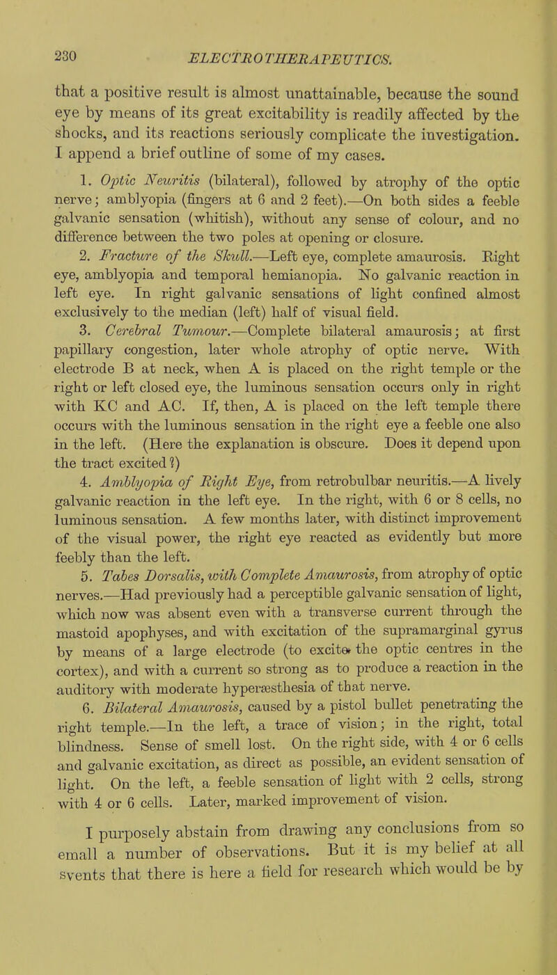 that a positive result is almost unattainable, because the sound eye by means of its great excitability is readily affected by the shocks, and its reactions seriously complicate the investigation. I append a brief outline of some of my cases. 1. OjJtic Neuritis (bilateral), followed by atrophy of the optic nerve; amblyopia (fingers at 6 and 2 feet).—On both sides a feeble galvanic sensation (whitish), without any sense of colour, and no difference between the two poles at opening or closure. 2. Fracture of the Shull.—Left eye, complete amaurosis. Right eye, amblyopia and temporal hemianopia. No galvanic reaction in left eye. In right galvanic sensations of light confined almost exclusively to the median (left) half of visual field. 3. Cerebral Tumour.—Complete bilateral amaurosis; at first papillary congestion, later whole atrophy of optic nerve. With electrode B at neck, when A is placed on the right temple or the right or left closed eye, the luminous sensation occurs only in right with KC and AC. If, then, A is placed on the left temple there occurs with the luminous sensation in the light eye a feeble one also in the left. (Here the explanation is obscure. Does it depend upon the tract excited V) 4. Amblyopia of Right Eye, from retrobulbar neuritis.—A lively galvanic reaction in the left eye. In the right, with 6 or 8 cells, no luminous sensation. A few months later, with distinct improvement of the visual power, the right eye reacted as evidently but more feebly than the left. 5. Tabes Dorsalis, with Complete Amaurosis, from atrophy of optic nerves.—Had previously had a perceptible galvanic sensation of light, which now was absent even with a transverse current thi-ough the mastoid apophyses, and with excitation of the supramarginal gyrus by means of a large electrode (to excit0^ the optic centres in the cortex), and with a current so strong as to produce a reaction in the auditory with moderate hypersesthesia of that nerve. 6. Bilateral Amaurosis, caused by a pistol bullet penetrating the right temple.—In the left, a trace of vision; in the right, total blindness. Sense of smell lost. On the right side, with 4 or 6 cells and galvanic excitation, as direct as possible, an evident sensation of light. On the left, a feeble sensation of light with 2 cells, strong with 4 or 6 cells. Later, marked improvement of vision. I purposely abstain frona drawing any conclusions from so email a number of observations. But it is my belief at all svents that there is here a held for research which would be by