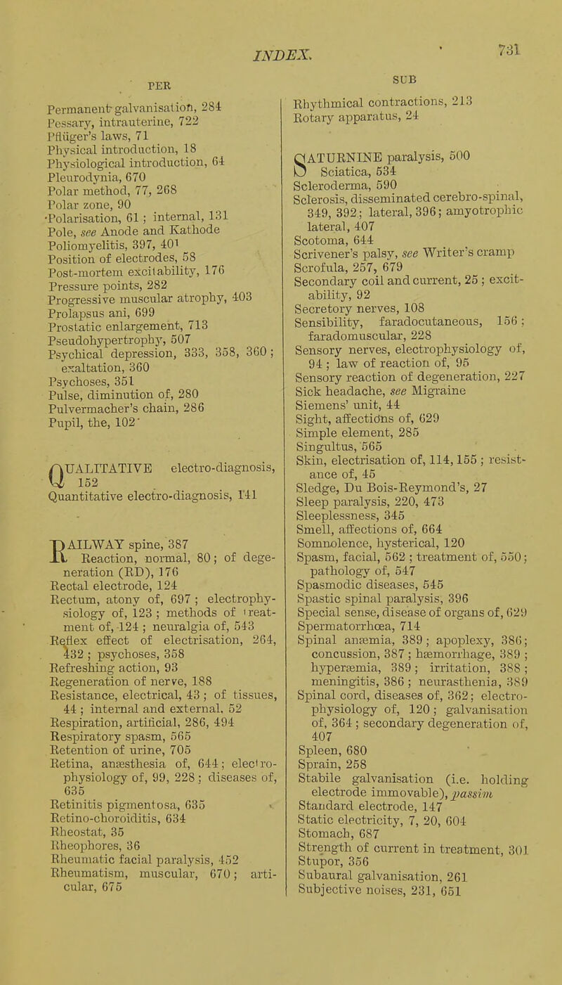 TER Permanent? galvanisation, 284 Pessary, intrauterine, 722 Pfluger’s laws, 71 Physical introduction, 18 Physiological introduction, 64 Pleirrodynia, 670 Polar method, 77, 268 Polar zone, 90 •Polarisation, 61; internal, 131 Pole, see Anode and Kathode Poliomyelitis, 397, 40i Position of electrodes, 58 Post-mortem excitability, 176 Pressm-e points, 282 Progressive muscular atrophy, 403 Prolapsus ani, 699 Prostatic enlargement, 713 Pseudohypertrophy, 507 Psychical depression, 333, 358, 360; exaltation, 360 Psychoses, 351 Pulse, diminution of, 280 Pulvermacher’s chain, 286 Pupil, the, 102' Qualitative eiectro-diagnosis, 152 Quantitative electro-diagnosis, 141 AILWAY spine, 387 Eeaction, normal, 80; of dege- neration (ED), 176 Eectal electrode, 124 Eectum, atony of, 697 ; electrophy- siology of, 123 ; methods of ' reat- ment of, 124 ; neuralgia of, 543 E^ex effect of electrisation, 264, 432 ; psychoses, 368 Eefreshing action, 93 Eegeueration of nerve, 188 Eesistance, electrical, 43 ; of tissues, 44 ; internal and external. 52 Eespiration, artificial, 286, 494 Eespiratory spasm, 565 Eetention of urine, 705 Eetina, anaesthesia of, 644; electro- physiology of, 99, 228 ; diseases of, 635 Eetinitis pigmentosa, 635 Eetino-choroiditis, 634 Eheostat, 35 Eheophores, 36 Eheumatic facial paralysis, 452 Eheumatism, muscular, 070; arti- cular, 675 SUB Ehythmical contractions, 213 Eotary apparatus, 24 ATUENINE paralysis, 500 Sciatica, 534 Scleroderma, 590 ; Sclerosis, disseminated cerebro-spinal, 349, 392.; lateral, 396; amyotrophic lateral, 407 Scotoma, 644 Scrivener’s palsy, see Writer’s cramp Scrofula, 257, 679 Secondary coil and current, 25 ; excit- ability, 92 Secretory nerves, 108 Sensibility, faradocutaneous, 156; faradomuscular, 228 Sensory nerves, electropliysiology of, 94 ; law of reaction of, 95 Sensory reaction of degeneration, 227 Sick headache, see Migraine Siemens’ unit, 44 Sight, affectidns of, 629 Simple element, 285 Singultus, '565 Skin, electrisation of, 114,155 ; resist- ance of, 45 Sledge, Du Bois-Eeymond’s, 27 Sleep paralysis, 220, 473 Sleeplessness, 345 Smell, affections of, 664 Somnolence, hysterical, 120 Spasm, facial, 562 ; treatment of, 550; pathology of, 547 Spasmodic diseases, 545 Spastic spinal paralysis, 396 Special sense, disease of organs of, 629 Sj)ermatorrhoea, 714 Spinal anmmia, 389; apoplexy, 386; concussion, 387 ; hEemorrhage, 389 ; hypersemia, 389 ; irritation, 388 ; meningitis, 386 ; neurasthenia, 389 Spinal cord, diseases of, 362; electro- physiology of, 120; galvanisation of, 364 ; secondary degeneration of, 407 Spleen, 680 Sprain, 258 Stabile galvanisation (i.e. holding electrode immovable), Standard electrode, 147 Static electricity, 7, 20, 604 Stomach, 687 Strength of current in treatment, 301 Stupor, 356 Subaural galvanisation, 261 Subjective noises, 231, 651