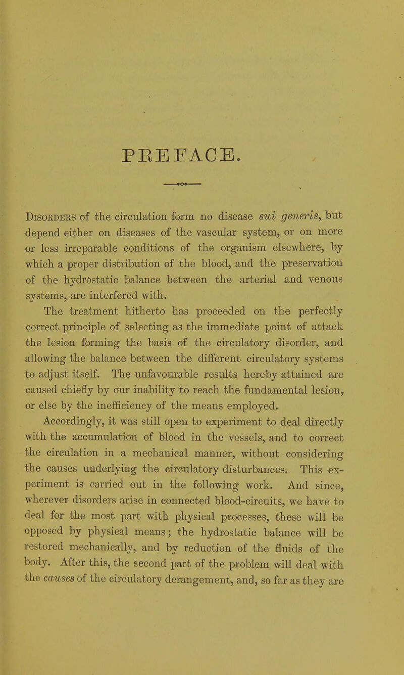 PEEFACE. Disorders of the circulation form no disease sui generis, but depend either on diseases of the vascular system, or on more or less irreparable conditions of the organism elsewhere, by which a proper distribution of the blood, and the preservation of the hydrostatic balance between the arterial and venous systems, are interfered with. The treatment hitherto has proceeded on the perfectly correct principle of selecting as the immediate point of attack the lesion forming the basis of the circulatory disorder, and allowing the balance between the different circulatory systems to adjust itself. The unfavourable results hereby attained are caused chiefly by our inability to reach the fundamental lesion, or else by the inefficiency of the means employed. Accordingly, it was still open to experiment to deal directly with the accumulation of blood in the vessels, and to correct the circulation in a mechanical manner, without considering the causes underlying the circulatory disturbances. This ex- periment is carried out in the following work. And since, wherever disorders arise in connected blood-circuits, we have to deal for the most part with physical processes, these will be opposed by physical means; the hydrostatic balance will be restored mechanically, and by reduction of the fluids of the body. After this, the second part of the problem will deal with the causes of the circulatory derangement, and, so far as they are