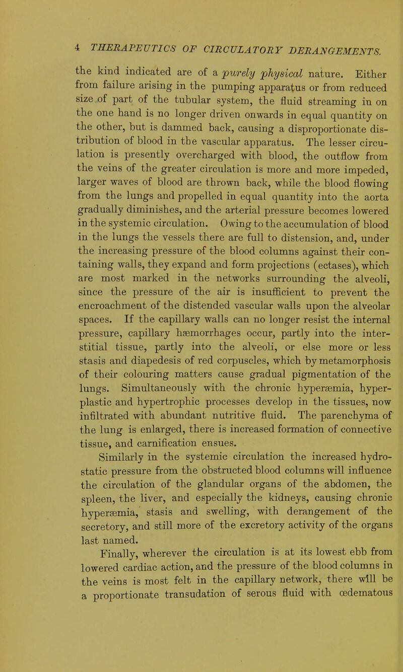 the kind indicated are of a 'purely physical nature. Either from failure arising in the pumping apparatus or from reduced size of part of the tubular system, the fluid streaming in on the one hand is no longer driven onwards in equal quantity on the other, but is dammed back, causing a disproportionate dis- tribution of blood in the vascular apparatus. The lesser circu- lation is presently overcharged with blood, the outflow from the veins of the greater circulation is more and more impeded, larger waves of blood are thrown back, while the blood flowing from the lungs and propelled in equal quantity into the aorta gradually diminishes, and the arterial pressure becomes lowered in the systemic circulation. Owing to the accumulation of blood in the lungs the vessels there are full to distension, and, under the increasing pressure of the blood columns against their con- taining walls, they expand and form projections (ectases), which are most marked in the networks surrounding the alveoli, since the pressure of the air is insufficient to prevent the encroachment of the distended vascular walls upon the alveolar spaces. If the capillary walls can no longer resist the internal pressure, capillary heemorrhages occur, partly into the inter- stitial tissue, partly into the alveoli, or else more or less stasis and diapedesis of red corpuscles, which by metamorphosis of their colouring matters cause gradual pigmentation of the lungs. Simultaneously with the chronic hypersemia, hyper- plastic and hypertrophic processes develop in the tissues, now infiltrated with abundant nutritive fluid. The parenchyma of the lung is enlarged, there is increased formation of connective tissue, and carnification ensues. Similarly in the systemic circulation the increased hydro- static pressure from the obstructed blood columns will influence the circulation of the glandular organs of the abdomen, the spleen, the liver, and especially the kidneys, causing chronic hypersemia, stasis and swelling, with derangement of the secretory, and still more of the excretory activity of the organs last named. Finally, wherever the circulation is at its lowest ebb from lowered cardiac action, and the pressure of the blood columns in the veins is most felt in the capillary network, there will be a proportionate transudation of serous fluid with oedematous