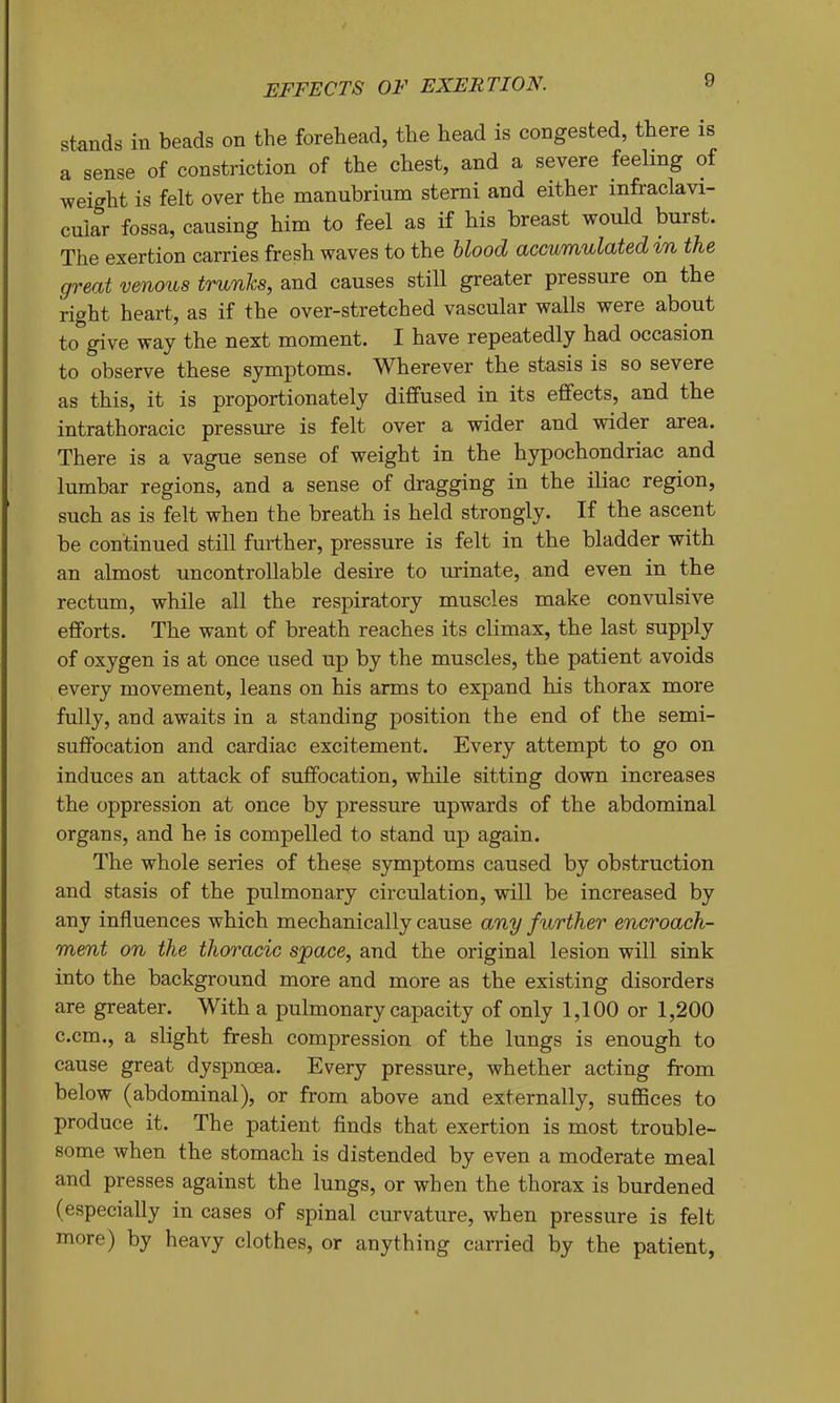 EFFECTS OF EXERTION. » stands in beads on the forehead, the head is congested, there is a sense of constriction of the chest, and a severe feeling of weight is felt over the manubrium sterni and either infraclavi- cular fossa, causing him to feel as if his breast would burst. The exertion carries fresh waves to the hlood accumulated in the great venous trunks, and causes still greater pressure on the right heart, as if the over-stretched vascular walls were about to give way the next moment. I have repeatedly had occasion to observe these symptoms. Wherever the stasis is so severe as this, it is proportionately diffused in its effects, and the intrathoracic pressure is felt over a wider and wider area. There is a vague sense of weight in the hypochondriac and lumbar regions, and a sense of dragging in the iliac region, such as is felt when the breath is held strongly. If the ascent be continued still further, pressure is felt in the bladder with an almost uncontrollable desire to urinate, and even in the rectum, while all the respiratory muscles make convulsive efforts. The want of breath reaches its climax, the last supply of oxygen is at once used up by the muscles, the patient avoids every movement, leans on his arms to expand his thorax more fully, and awaits in a standing position the end of the semi- suffocation and cardiac excitement. Every attempt to go on induces an attack of suffocation, while sitting down increases the oppression at once by pressure upwards of the abdominal organs, and he is compelled to stand up again. The whole series of these symptoms caused by obstruction and stasis of the pulmonary circulation, will be increased by any influences which mechanically cause any further encroach- ment on the thoracic space, and the original lesion will sink into the background more and more as the existing disorders are greater. With a pulmonary capacity of only 1,100 or 1,200 c.cm., a slight fresh compression of the lungs is enough to cause great dyspnoea. Every pressure, whether acting from below (abdominal), or from above and externally, suffices to produce it. The patient finds that exertion is most trouble- some when the stomach is distended by even a moderate meal and presses against the lungs, or when the thorax is burdened (especially in cases of spinal curvature, when pressure is felt more) by heavy clothes, or anything carried by the patient.