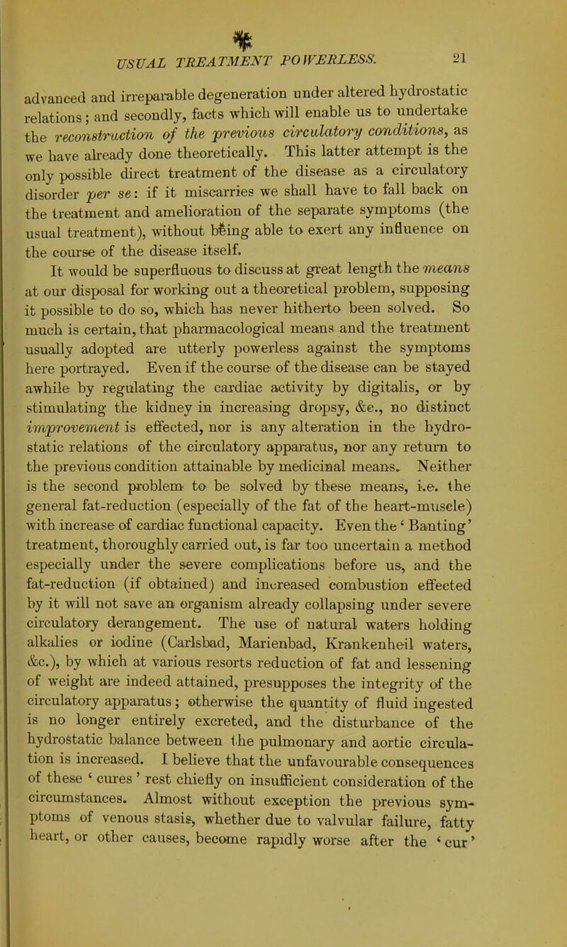 advanced and irreparable degeneration under altered hydrostatic relations; and secondly, facts which will enable us to undertake the reconstruction of the previous circulatory conditions, as we have already done theoretically. This latter attempt is the only possible direct treatment of the disease as a circulatory disorder per se: if it miscarries we shall have to fall back on the treatment and amelioration of the separate symptoms (the usual treatment), without bfeing able to exert any influence on the course of the disease itself. It would be superfluous to discuss at great length the means at our disposal for working out a theoretical problem, supposing it possible to do so, which has never hitherto been solved. So much is certain, that pharmacological means and the treatment usually adopted are utterly powerless against the symptoms here portrayed. Even if the course of the disease can be stayed awhile by regulating the cardiac activity by digitalis, or by stimulating the kidney in increasing dropsy, &e., no distinct improvement is effected, nor is any alteration in the hydro- static relations of the circulatory apparatus, nor any return to the previous condition attainable by medicinal means. Neither is the second problem to be solved by these means, i.e. the general fat-reduction (especially of the fat of the heart-muscle) with increase of cardiac functional capacity. Even the ‘ Banting’ treatment, thoroughly carried out, is far too uncertain a method especially under the severe complications before us, and the fat-reduction (if obtained) and increased combustion effected by it will not save an organism already collapsing under severe cbculatory derangement. The use of natural waters holding alkalies or iodine (Carlsbad, Marienbad, Krankenheil waters, &c.), by which at various resorts reduction of fat and lessening of weight are indeed attained, presupposes the integrity of the circulatory apparatus; otherwise the quantity of fluid ingested is no longer entirely excreted, and the disturbance of the hydrostatic balance between the pulmonary and aortic circula- tion is increased. I believe that the unfavourable consequences of these ‘ cures ’ rest chiefly on insufficient consideration of the circumstances. Almost without exception the previous sym- ptoms of venous stasis, whether due to valvular failure, fatty heart, or other causes, become rapidly worse after the ‘ cur ’