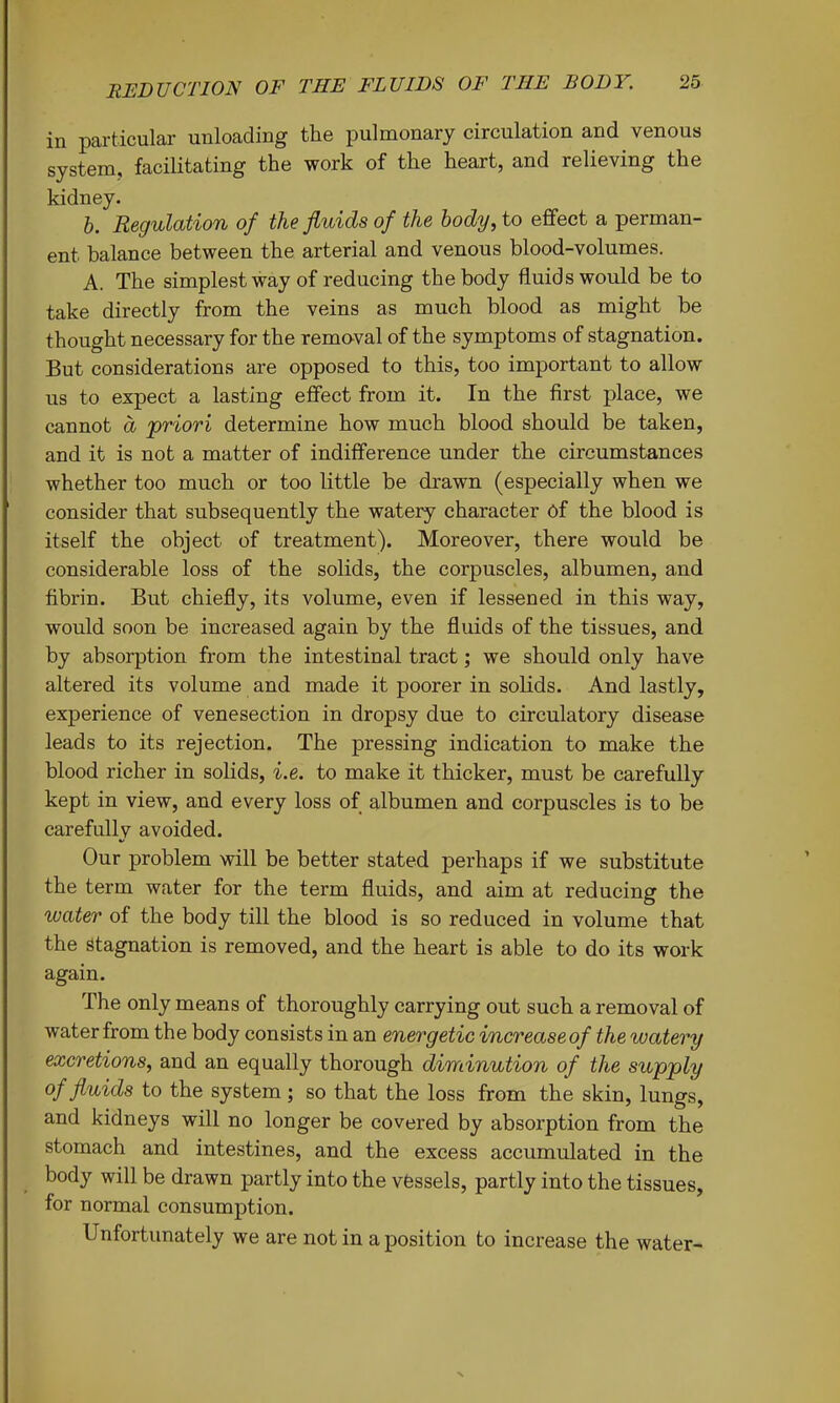 in particular unloading the pulmonary circulation and venous system, facilitating the work of the heart, and relieving the kidney. h. Regulation of the fluids of the body, to effect a perman- ent balance between the arterial and venous blood-volumes. A. The simplest way of reducing the body fluids would be to take directly from the veins as much blood as might be thought necessary for the rem&val of the symptoms of stagnation. But considerations are opposed to this, too important to allow us to expect a lasting effect from it. In the first place, we cannot d priori determine how much blood should be taken, and it is not a matter of indifference under the circumstances whether too much or too little be drawn (especially when we consider that subsequently the watery character Of the blood is itself the object of treatment). Moreover, there would be considerable loss of the solids, the corpuscles, albumen, and fibrin. But chiefly, its volume, even if lessened in this way, would soon be increased again by the fluids of the tissues, and by absorption from the intestinal tract; we should only have altered its volume and made it poorer in solids. And lastly, experience of venesection in dropsy due to circulatory disease leads to its rejection. The pressing indication to make the blood richer in solids, i.e. to make it thicker, must be carefully kept in view, and every loss of albumen and corpuscles is to be carefully avoided. Our problem will be better stated perhaps if we substitute the term water for the term fluids, and aim at reducing the water of the body till the blood is so reduced in volume that the Stagnation is removed, and the heart is able to do its work again. The only means of thoroughly carrying out such a removal of water from the body consists in an energetic increase of the watery excretions, and an equally thorough diminution of the supply of fluids to the system; so that the loss from the skin, lungs, and kidneys will no longer be covered by absorption from the stomach and intestines, and the excess accumulated in the body will be drawn partly into the vfessels, partly into the tissues, for normal consumption. Unfortunately we are not in a position to increase the water-