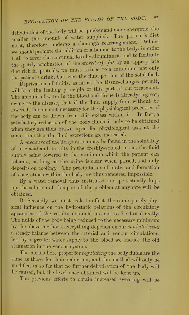 dehydration of the body will be quicker and more energetic the smaller the amount of water supplied. The patients diet must, therefore, undergo a thorough rearrangement. Whilst we should promote the addition of albumen to the body, in or er both to cover the continual loss by albuminuria and to facilitate the speedy combustion of the stored-up fat by an appropriate diet rich in proteids, we must reduce to a minimum not only the patient’s drink, but even the fluid portion of the solid food. Deprivation of fluids, as far as the tissue-changes permit, will foxm the leading principle of this part of our treatment. The amount of water in the blood and tissue is already so great, owing to the disease, that if the fluid supply from without be lowered, the amount necessary for the physiological processes of the body can be drawn from this excess within it. In fact, a satisfactory reduction of the body fluids is only to be obtained when they are thus drawn upon for physiological use, at the same time that the fluid excretions are increased. A measure of the dehydration may be found in the solubility of uric acid and its salts in the freshly-voided urine, the fluid supply being lowered to the minimum which the patient can tolerate, as long as the urine is clear when passed, and only deposits on cooling. The precipitation of urates and formation of concretions within the body are thus rendered impossible. By a water removal thus instituted and persistently kept up, the solution of this part of the problem at any rate will be obtained. B. Secondly, we must seek to effect the same purely phy- sical influence on the hydrostatic relations of the circulatory apparatus, if the results obtained are not to be lost directly. The fluids of the body being reduced to the necessary minimum by the above methods, everything depends on our maintaining a steady balance between the arterial and venous circulations, lest by a greater water supply to the blood we induce the old stagnation in the venous system. The means here proper for regulating the body fluids are the same as those for their reduction, and the method will only be modified in so far that no further dehydration of the body will be caused, but the level once obtained will be kept up. The previous efforts to obtain increased sweating will be