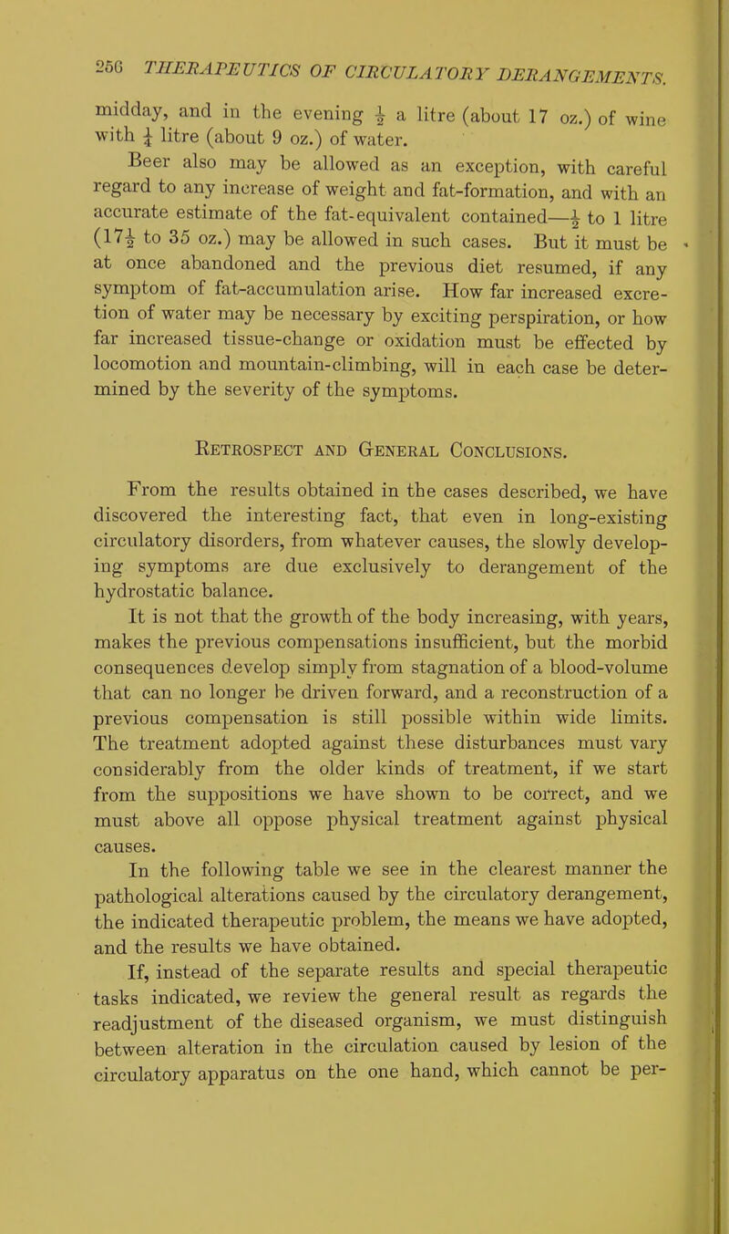 midday, and in the evening i a litre (about 17 oz.) of wine with ^ litre (about 9 oz.) of water. Beer also may be allowed as an exception, with careful regard to any increase of weight and fat-formation, and with an accurate estimate of the fat-equivalent contained—^ to 1 litre (17^ to 35 oz.) may be allowed in such cases. But it must be - at once abandoned and the previous diet resumed, if any symptom of fat-accumulation arise. How far increased excre- tion of water may be necessary by exciting perspiration, or how far increased tissue-change or oxidation must be effected by locomotion and mountain-climbing, will in each case be deter- mined by the severity of the symptoms. Retrospect and G-eneral Conclusions. From the results obtained in the cases described, we have discovered the interesting fact, that even in long-existing circulatory disorders, from whatever causes, the slowly develop- ing symptoms are due exclusively to derangement of the hydrostatic balance. It is not that the growth of the body increasing, with years, makes the previous compensations insufficient, but the morbid consequences develop simply from stagnation of a blood-volume that can no longer be driven forward, and a reconstruction of a previous compensation is still possible within wide limits. The treatment adopted against these disturbances must vary considerably from the older kinds of treatment, if we start from the suppositions we have shown to be correct, and we must above all oppose physical treatment against physical causes. In the following table we see in the clearest manner the pathological alterations caused by the circulatory derangement, the indicated therapeutic problem, the means we have adopted, and the results we have obtained. If, instead of the separate results and special therapeutic tasks indicated, we review the general result as regai-ds the readjustment of the diseased organism, we must distinguish between alteration in the circulation caused by lesion of the circulatory apparatus on the one hand, which cannot be per-