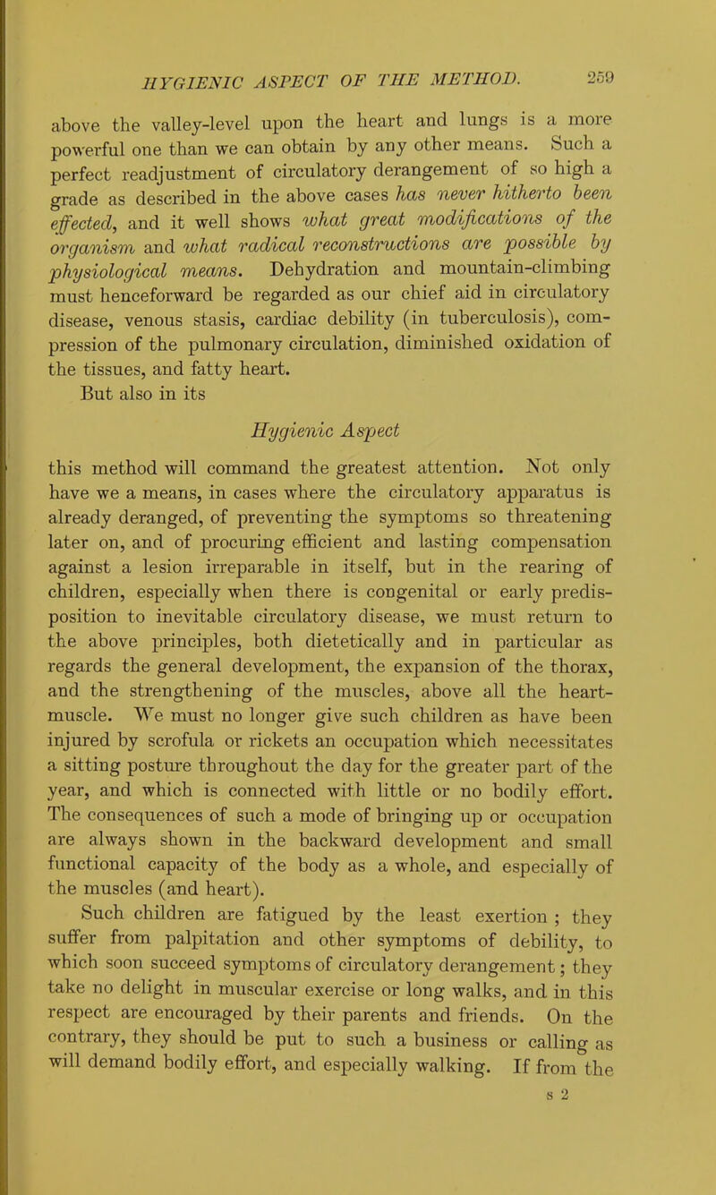 HYGIENIC ASPECT OF THE METHOD. above the valley-level upon the heart and lungs is a more powerful one than we can obtain by any other means. Such a perfect readjustment of circulatory derangement of so high a grade as described in the above cases has tl&vqt h/ith6vto been effected^ and it well shows wTidt great modifications of the organism and what radical reconstructions are 'possible by physiological means. Dehydration and mountain-climbing must henceforward be regarded as our chief aid in circulatory disease, venous stasis, cardiac debility (in tuberculosis), com- pression of the pulmonary circulation, diminished oxidation of the tissues, and fatty heart. But also in its Hygienic Aspect this method will command the greatest attention. Not only have we a means, in cases where the circulatory apparatus is already deranged, of preventing the symptoms so threatening later on, and of procuring efficient and lasting compensation against a lesion irreparable in itself, but in the rearing of children, especially when there is congenital or early predis- position to inevitable circulatory disease, we must return to the above principles, both dietetically and in particular as regards the general development, the expansion of the thorax, and the strengthening of the muscles, above all the heart- muscle. We must no longer give such children as have been injured by scrofula or rickets an occupation which necessitates a sitting posture throughout the day for the greater part of the year, and which is connected with little or no bodily effort. The consequences of such a mode of bringing up or occupation are always shown in the backward development and small functional capacity of the body as a whole, and especially of the muscles (and heart). Such children are fatigued by the least exertion ; they suffer from palpitation and other symptoms of debility, to which soon succeed symptoms of circulatory derangement; they take no delight in muscular exercise or long walks, and in this respect are encouraged by their parents and friends. On the contrary, they should be put to such a business or calling as will demand bodily effort, and especially walking. If from the