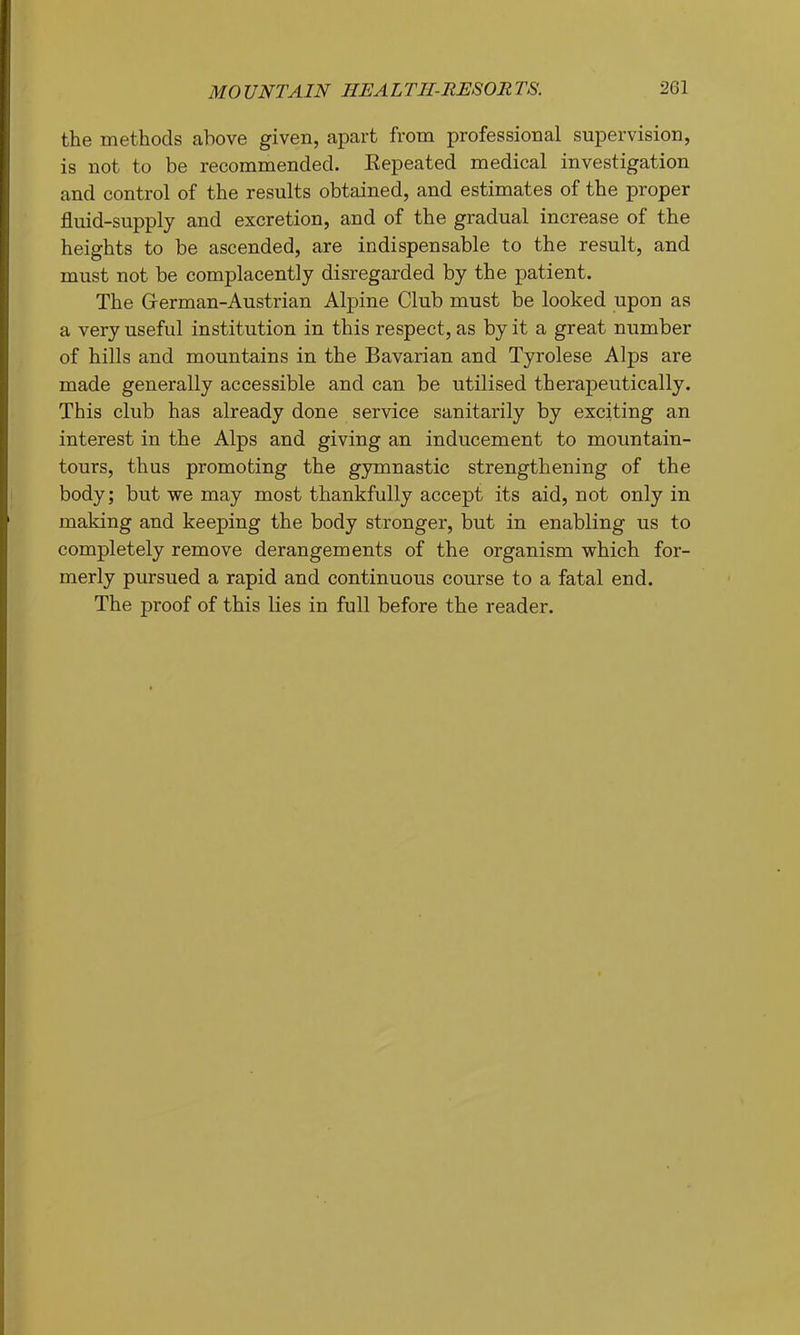 the methods above given, apart from professional supervision, is not to be recommended. Kepeated medical investigation and control of the results obtained, and estimates of the proper fluid-supply and excretion, and of the gradual increase of the heights to be ascended, are indispensable to the result, and must not be complacently disregarded by the patient. The Grerman-Austrian Alpine Club must be looked upon as a very useful institution in this respect, as by it a great number of hills and mountains in the Bavarian and Tyrolese Alps are made generally accessible and can be utilised therapeutically. This club has already done service sanitarily by exciting an interest in the Alps and giving an inducement to mountain- tours, thus promoting the gymnastic strengthening of the body; but we may most thankfully accept its aid, not only in making and keeping the body stronger, but in enabling us to completely remove derangements of the organism which for- merly pursued a rapid and continuous course to a fatal end. The proof of this lies in full before the reader.