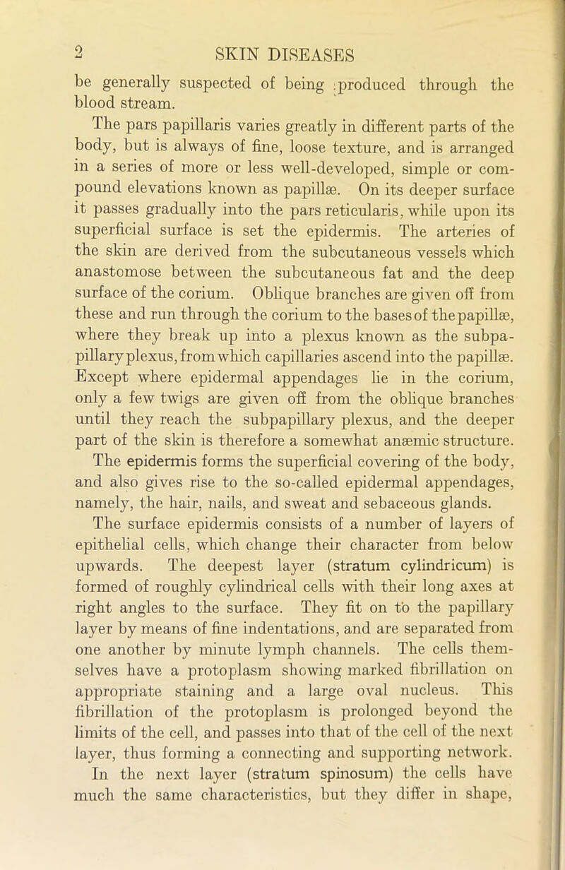 be generally suspected of being .produced through the blood stream. The pars papillaris varies greatly in different parts of the body, but is always of fine, loose texture, and is arranged in a series of more or less well-developed, simple or com- pound elevations known as papillae. On its deeper surface it passes gradually into the pars reticularis, while upon its superficial surface is set the epidermis. The arteries of the sldn are derived from the subcutaneous vessels which anastomose between the subcutaneous fat and the deep surface of the corium. Obhque branches are given off from these and run through the corium to the bases of the papillae, where they break up into a plexus known as the subpa- pillary plexus, from which capillaries ascend into the papillae. Except where epidermal appendages lie in the corium, only a few twigs are given off from the obhque branches until they reach the subpapillary plexus, and the deeper part of the skin is therefore a somewhat anaemic structure. The epidermis forms the superficial covering of the body, and also gives rise to the so-called epidermal appendages, namely, the hair, nails, and sweat and sebaceous glands. The surface epidermis consists of a number of layers of epithelial cells, which change their character from below upwards. The deepest layer (stratum cylindricum) is formed of roughly cyhndrical cells with their long axes at right angles to the surface. They fit on to the papillary layer by means of fine indentations, and are separated from one another by minute lymph channels. The cells them- selves have a protoplasm showing marked fibrillation on appropriate staining and a large oval nucleus. This fibrillation of the protoplasm is prolonged beyond the limits of the cell, and passes into that of the cell of the next layer, thus forming a connecting and supporting network. In the next layer (stratum spinosum) the cells have much the same characteristics, but they differ in shape,