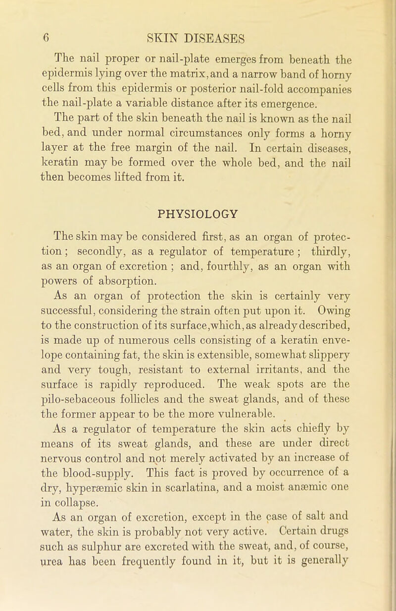 The nail proper or nail-plate emerges from beneath the epidermis lying over the matrix, and a narrow band of horny cells from this epidermis or posterior nail-fold accompanies the nail-plate a variable distance after its emergence. The part of the skin beneath the nail is known as the nail bed, and under normal circumstances only forms a horny layer at the free margin of the nail. In certain diseases, keratin may be formed over the whole bed, and the nail then becomes hfted from it, PHYSIOLOGY The skin may be considered first, as an organ of protec- tion ; secondly, as a regulator of temperature ; thirdly, as an organ of excretion ; and, fourthly, as an organ with powers of absorption. As an organ of protection the skin is certainly very successful, considering the strain often put upon it. Owing to the construction of its surface, which, as already described, is made up of numerous cells consisting of a keratin enve- lope containing fat, the sldn is extensible, somewhat shppery and very tough, resistant to external irritants, and the surface is rapidly reproduced. The weak spots are the pilo-sebaceous folhcles and the sweat glands, and of these the former appear to be the more vulnerable. As a regulator of temperature the sldn acts chiefly by means of its sweat glands, and these are under direct nervous control and not merely activated by an increase of the blood-supply. This fact is proved by occurrence of a dry, hypersemic skin in scarlatina, and a moist anaemic one in collapse. As an organ of excretion, except in the case of salt and water, the skin is probably not very active. Certain drugs such as sulphur are excreted with the sweat, and, of course, urea has been fre(juently found in it, but it is generally