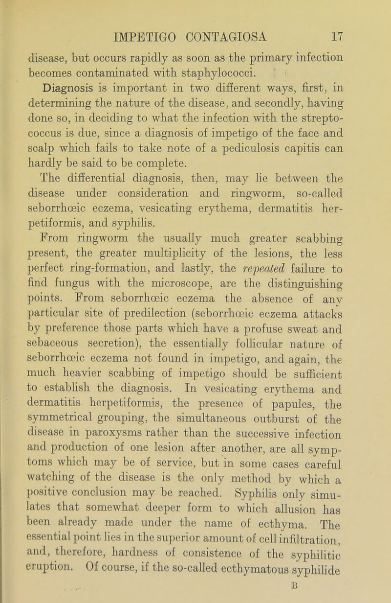 disease, but occurs rapidly as soon as the primary infection becomes contaminated with, staphylococci. Diagnosis is important in two difierent ways, first, in determining the nature of the disease, and secondly, having done so, in deciding to what the infection with the strepto- coccus is due, since a diagnosis of impetigo of the face and scalp which fails to take note of a pediculosis capitis can hardly be said to be complete. The differential diagnosis, then, may lie between the disease under consideration and ringworm, so-called seborrhoeic eczema, vesicating erythema, dermatitis her- petiformis, and syphilis. From ringworm the usually much greater scabbing present, the greater multiplicity of the lesions, the less perfect ring-formation, and lastly, the repeated failure to find fungus with the microscope, are the distinguishing points. From seborrhoeic eczema the absence of anv particular site of predilection (seborrhosic eczema attacks by preference those parts which have a profuse sweat and sebaceous secretion), the essentially folUcular nature of seborrhoeic eczema not found in impetigo, and again, the much heavier scabbing of impetigo should be sufficient to estabhsh the diagnosis. In vesicating erythema and dermatitis herpetiformis, the presence of papules, the symmetrical grouping, the simultaneous outburst of the disease in paroxysms rather than the successive infection and production of one lesion after another, are all symp- toms which may be of service, but in some cases careful watching of the disease is the only method by which a positive conclusion may be reached. Syphilis only simu- lates that somewhat deeper form to which allusion has been already made under the name of ecthyma. The essential point lies in the superior amount of cell infiltration, and, therefore, hardness of consistence of the syphilitic eruption. Of course, if the so-called ecthymatous syphihde B