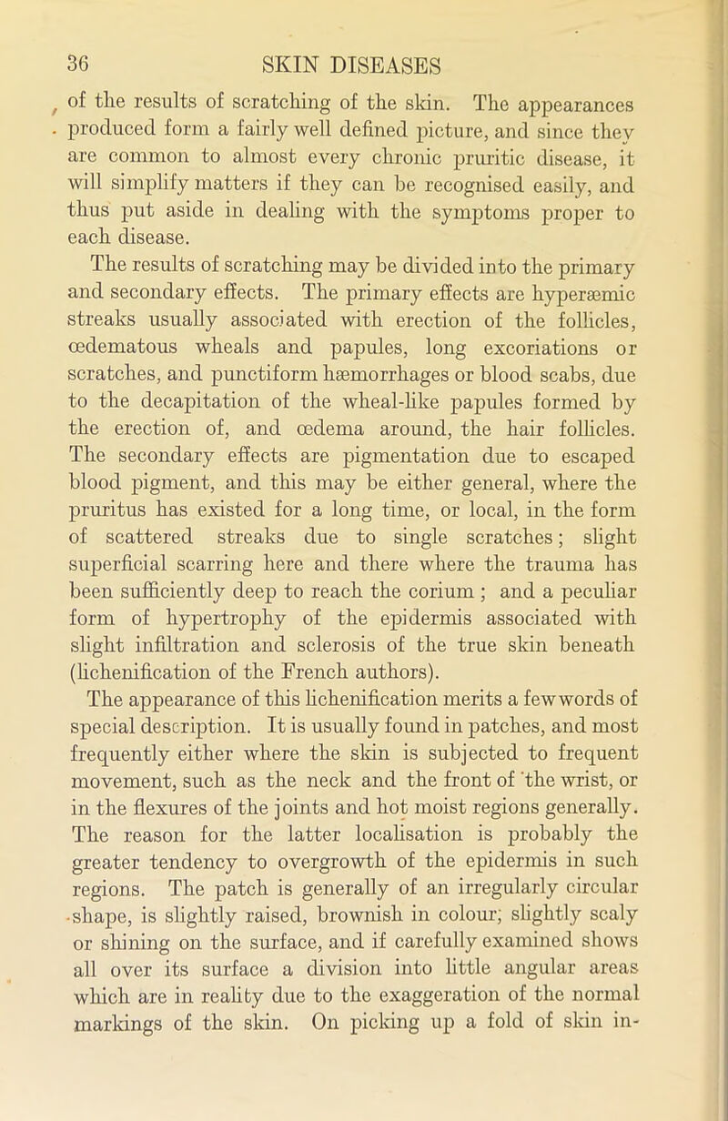 of tlie results of scratcliing of the sldn. Tlie appearances produced form a fairly well defined picture, and since they are common to almost every chronic pruritic disease, it will simphfy matters if they can be recognised easily, and thus put aside in deahng with the symptoms proper to each disease. The results of scratching may be divided into the primary and secondary effects. The primary efiects are hyperaemic streaks usually associated with erection of the folhcles, (Edematous wheals and papules, long excoriations or scratches, and punctiform haemorrhages or blood scabs, due to the decapitation of the wheal-hke papules formed by the erection of, and oedema around, the hair folhcles. The secondary efiects are pigmentation due to escaped blood pigment, and this may be either general, where the pruritus has existed for a long time, or local, in the form of scattered streaks due to single scratches; shght superficial scarring here and there where the trauma has been sufficiently deep to reach the corium ; and a pecuhar form of hypertrophy of the epidermis associated with slight infiltration and sclerosis of the true skin beneath (hchenification of the French authors). The appearance of this hchenification merits a fewwords of special description. It is usually found in patches, and most frequently either where the sldn is subjected to frequent movement, such as the neck and the front of 'the wrist, or in the flexures of the joints and hot moist regions generally. The reason for the latter locahsation is probably the greater tendency to overgrowth of the epidermis in such regions. The patch is generally of an irregularly circular •shape, is shghtly raised, brownish in colour; shghtly scaly or shining on the surface, and if carefully examined shows all over its surface a division into httle angular areas which are in reahty due to the exaggeration of the normal markings of the sldn. On picldng up a fold of skin in-