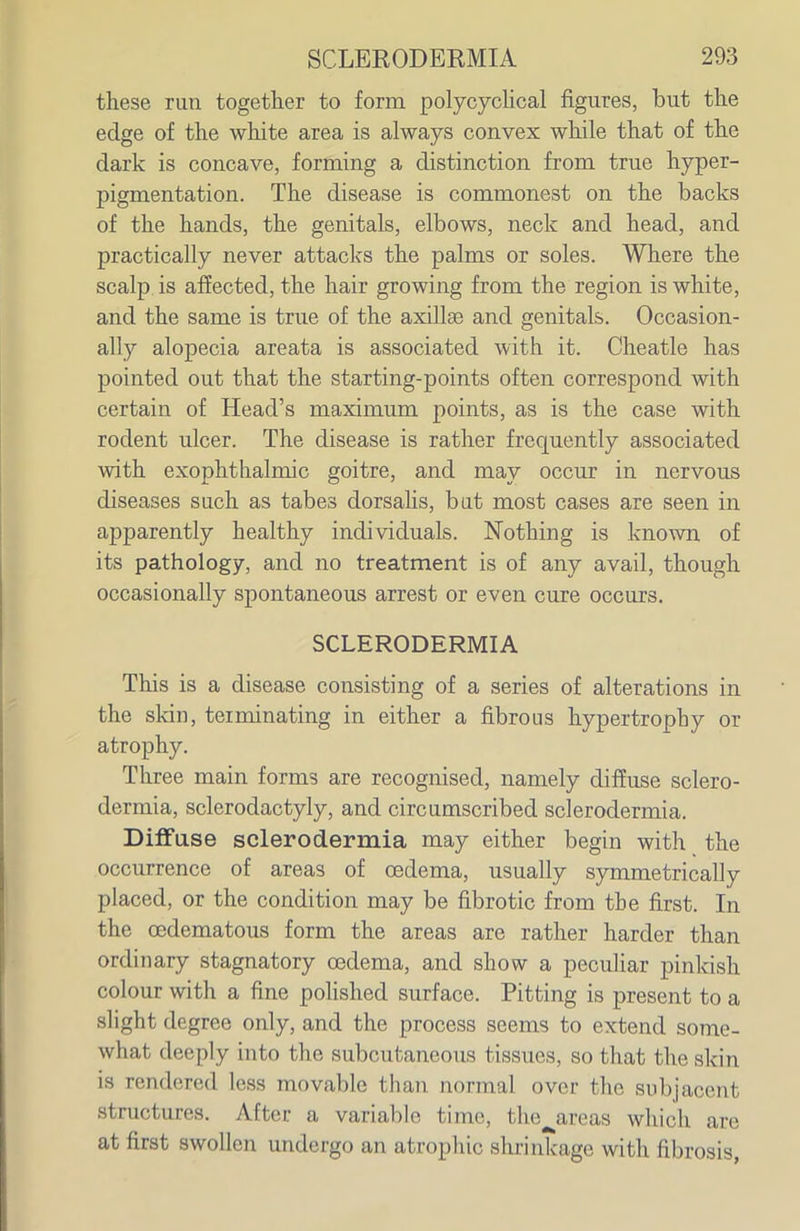 these run together to form polycychcal figures, but the edge of the white area is always convex while that of the dark is concave, forming a distinction from true hyper- pigmentation. The disease is commonest on the backs of the hands, the genitals, elbows, neck and head, and practically never attaclcs the palms or soles. Where the scalp is affected, the hair growing from the region is white, and the same is true of the axillae and genitals. Occasion- ally alopecia areata is associated with it. Cheatle has pointed out that the starting-points often correspond with certain of Head's maximum points, as is the case with rodent ulcer. The disease is rather frequently associated with exophthalmic goitre, and may occur in nervous diseases such as tabes dorsahs, bat most cases are seen in apparently healthy individuals. Nothing is known of its pathology, and no treatment is of any avail, though occasionally spontaneous arrest or even cure occurs. SCLERODERMIA This is a disease consisting of a series of alterations in the skin, terminating in either a fibrous hypertrophy or atrophy. Three main forms are recognised, namely diffuse sclero- dermia, sclerodactyly, and circumscribed sclerodermia. Diffuse sclerodermia may either begin with the occurrence of areas of oedema, usually symmetrically placed, or the condition may be fibrotic from the first. In the oedematous form the areas are rather harder than ordinary stagnatory oedema, and show a peculiar pinkish colour with a fine pohshed surface. Pitting is present to a slight degree only, and the process seems to extend some- what deeply into the subcutaneous tissues, so that the skin is rendered less movable than normal over the subjacent structures. After a variable time, the^areas which are at first swollen undergo an atrophic shrinkage with fibrosis,