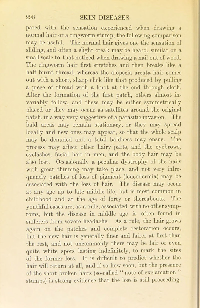 pared with the sensation experienced when dramng a normal hair or a ringworm stump, the following comparison may be useful. The normal hair gives one the sensation of sliding, and often a shght creak maybe heard, similar on a small scale to that noticed when drawing a nail out of wood. The ringworm hair first stretches and then breaks hke a half burnt thread, whereas the alopecia areata hair comes out with a short, sharp click hke that produced by pulhng a piece of thread with a knot at the end through cloth. After the formation of the first patch, others almost in- variably follow, and these may be either symmetrically placed or they may occur as satelhtes around the original patch, in a way very suggestive of a parasitic invasion. The bald areas may remain stationary, or they may spread locally and new ones may appear, so that the whole scalp may be denuded and a total baldness may ensue. The process may affect other hairy parts, and the eyebrows, eyelashes, facial hair in men, and the body hair may be also lost. Occasionally a pecuhar dystrophy of the nails with great thinning may take place, and not very infre- quently patches of loss of pigment (leucodermia) may be associated with the loss of hair. The disease may occur at any age up to late middle life, but is most common in childhood and at the age of forty or thereabouts. The youthful cases are, as a rule, associated with no other symp- toms, but the disease in middle age is often found in sufferers from severe headache. As a rule, the hair grows again on the patches and complete restoration occurs, but the new hair is generally finer and fairer at first than the rest, and not uncommonly there may be fair or even quite white spots lasting indefinitely, to mark the sites of the former loss. It is difficult to predict whether the hair will return at all, and if so how soon, but the presence of the short broken hairs (so-called  note of exclamation  stumps) is strong evidence that the loss is still proceeding.