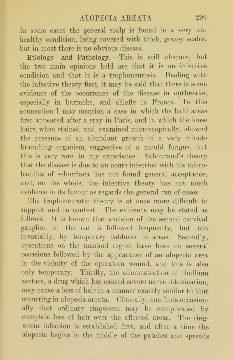 In some cases the general scalp is found in a very un- healthy condition, being covered with thick, greasy scales, but in most there is no obvious disease. Etiology and Pathology.—This is still obscure, but the two main opinions held are that it is an infective condition and that it is a trophoneurosis. Dealing with the infective theory first, it may be said that there is some evidence of the occurrence of the disease in outbreaks, especially in barracks, and chiefly in France. In this connection I may mention a case in which the bald areas first appeared after a stay in Paris, and in which the loose hairs, when stained and examined microscopically, showed the presence of an abundant growth of a very minute branching organism, suggestive of a mould fungus, but this is very rare in my experience. Sabouraud's theory that the disease is due to an acute infection with his micro- bacillus of seborrhcea has not found general acceptance, and, on the whole, the infective theory has not much evidence in its favour as regards the general run of cases. The trophoneurotic theory is at once more difficult to support and to contest. The evidence may be stated as follows. It is known that excision of the second cervical ganglion of the cat is followed frequently, but not invariably, by temporary baldness in areas. Secondly, operations on the mastoid reg'on have been on several occasions followed by the appearance of an alopecia area in the vicinity of the operation wound, and this is also only temporary. Thirdly, the administration of thallium acetate, a drug which has caused severe nerve intoxication, may cause a loss of hair in a manner exactly similar to that occurring in alopecia areata. Chnically, one finds occasion- ally that ordinary ringworm may be complicated by complete loss of hair over the affected areas. The ring- worm infection is established first, and after a time the alopecia begins in the middle of the patches and spreads