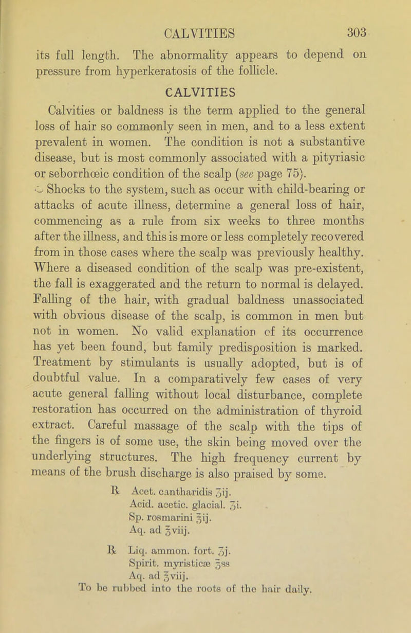 its fall length. The abnormaUty appears to depend on pressure from hyperkeratosis of the folhcle. CALVITIES Calvities or baldness is the term apphed to the general loss of hair so commonly seen in men, and to a less extent prevalent in women. The condition is not a substantive disease, but is most commonly associated with a pityriasic or seborrhoeic condition of the scalp {see page 75). •'- Shocks to the system, such as occur with child-bearing or attacks of acute illness, determine a general loss of hair, commencing as a rule from six weeks to three months after the illness, and this is more or less completely recovered from in those cases where the scalp was previously healthy. Where a diseased condition of the scalp was pre-existent, the fall is exaggerated and the return to normal is delayed. Falhng of the hair, with gradual baldness unassociated with obvious disease of the scalp, is common in men but not in women. No vahd explanation of its occurrence has yet been found, but family predisposition is marked. Treatment by stimulants is usually adopted, but is of doubtful value. In a comparatively few cases of very acute general falhng without local disturbance, complete restoration has occurred on the administration of thjncoid extract. Careful massage of the scalp with the tips of the fingers is of some use, the sldn being moved over the underlying structures. The high frequency current by means of the brush discharge is also praised by some. R Acet. cantharidis jij. Acid, acetic, glacial. 3i- Sp. rosmarini 3!]'. Aq. ad $viij. Liq. ammon. fort, di- spirit, myristica; ^sa Aq. ad 5viij. To be rubbed into the roota of the hair daily.