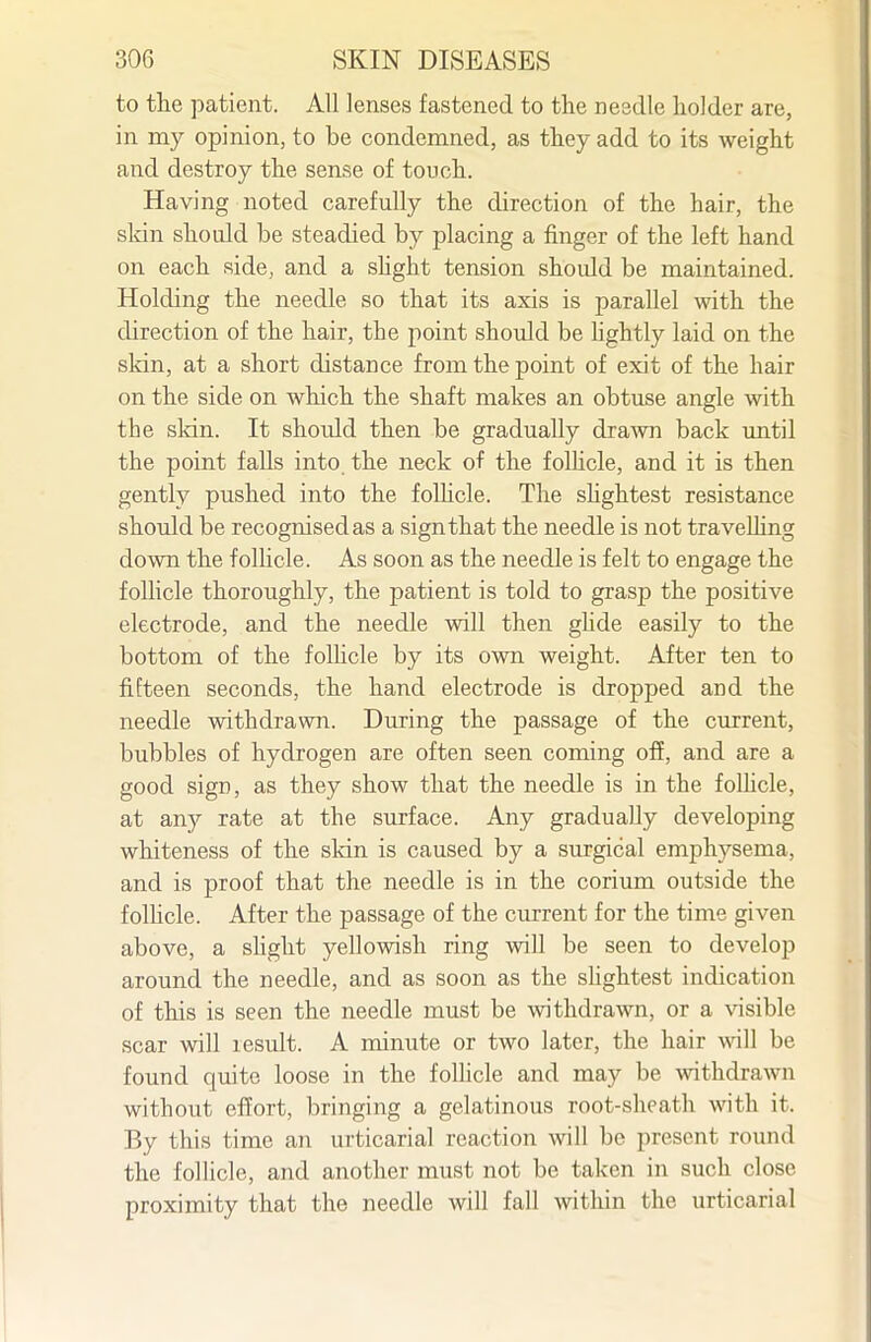 to tlie patient. All lenses fastened to the needle holder are, in my opinion, to be condemned, as they add to its weight and destroy the sense of touch. Having noted carefully the direction of the hair, the skin should be steadied by placing a finger of the left hand on each side, and a shght tension should be maintained. Holding the needle so that its axis is parallel with the direction of the hair, the point should be hghtly laid on the skin, at a short distance from the point of exit of the hair on the side on which the shaft makes an obtuse angle with the sldn. It shoidd then be gradually dra^¥n back until the point falls into the neck of the foUicle, and it is then gently pushed into the folhcle. The shghtest resistance should be recognised as a sign that the needle is not travelling down the follicle. As soon as the needle is felt to engage the follicle thoroughly, the patient is told to grasp the positive electrode, and the needle will then ghde easily to the bottom of the folhcle by its own weight. After ten to fifteen seconds, the hand electrode is dropped and the needle withdrawn. During the passage of the current, bubbles of hydrogen are often seen coming off, and are a good sign, as they show that the needle is in the folhcle, at any rate at the surface. Any gradually developing whiteness of the sldn is caused by a surgical emphysema, and is proof that the needle is in the corium outside the folhcle. After the passage of the current for the time given above, a shght yellowish ring will be seen to develop around the needle, and as soon as the slightest indication of this is seen the needle must be withdrawn, or a visible scar will result. A minute or two later, the hair wiW be found quite loose in the folhcle and may be withdrawn without effort, bringing a gelatinous root-sheath with it. By this time an urticarial reaction will be present round the follicle, and another must not be taken in such close proximity that the needle will fall within the urticarial