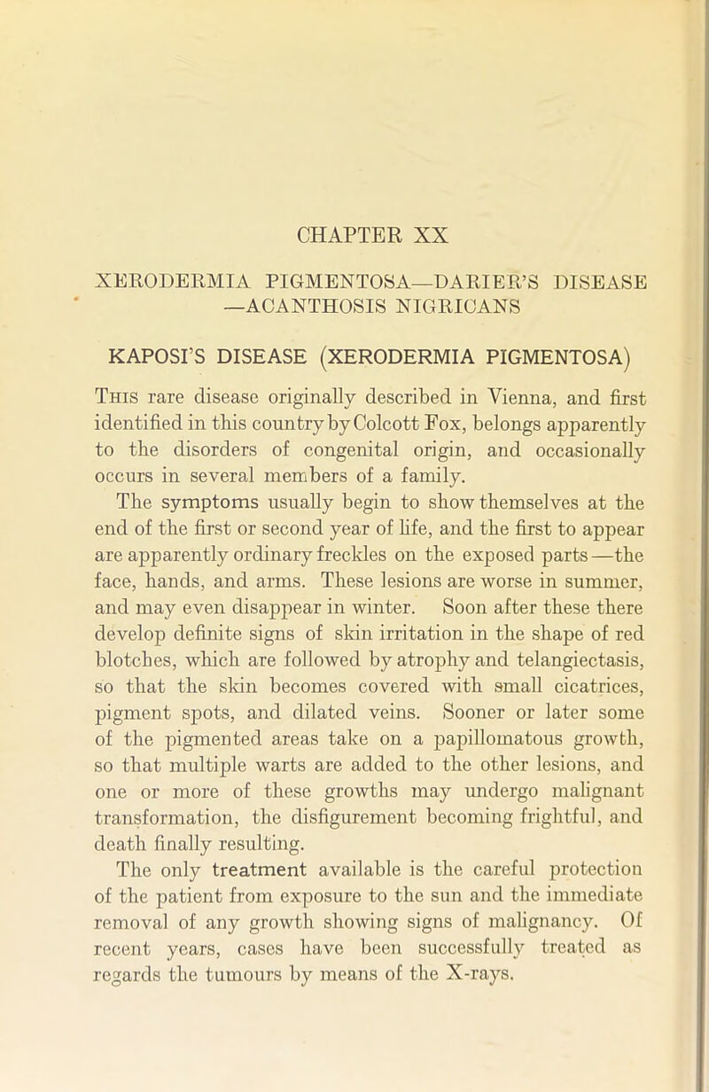 CHAPTER XX XEKODEEMIA PIGMENTOSA—DARIER'S DISEASE —ACANTHOSIS NIGRICANS KAPOSI'S DISEASE (XERODERMIA PIGMENTOSA) This rare disease originally described in Vienna, and first identified in this country by Colcott Fox, belongs apparently to the disorders of congenital origin, and occasionally occurs in several members of a family. The symptoms usually begin to show themselves at the end of the first or second year of hfe, and the first to appear are apparently ordinary freckles on the exposed parts—the face, hands, and arms. These lesions are worse in summer, and may even disappear in winter. Soon after these there develop definite signs of sldn irritation in the shape of red blotches, which are followed by atrophy and telangiectasis, so that the skin becomes covered with small cicatrices, pigment spots, and dilated veins. Sooner or later some of the pigmented areas take on a papillomatous growth, so that multiple warts are added to the other lesions, and one or more of these growths may imdergo mahgnant transformation, the disfigurement becoming frightful, and death finally resulting. The only treatment available is the careful protection of the patient from exposure to the sun and the immediate removal of any growth showing signs of mahgnancy. Of recent years, cases have been successfully treated as regards the tumours by means of the X-rays.