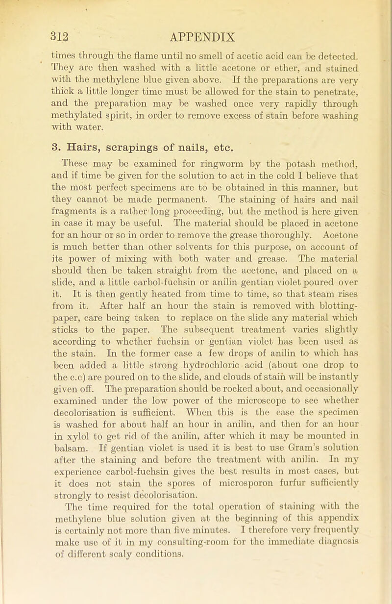 times through the flame until no smell of acetic acid can be detected. They are then washed with a little acetone or ether, and stained with the methylene blue given above. If the prejiarations are very thick a little longer time must be allowed for the stain to penetrate, and the preparation may be washed once very rapidly through methylated spirit, in order to remove excess of stain before washing with water. 3. Hairs, scrapings of nails, etc. These may be examined for ringworm by the potash method, and if time be given for the solution to act in the cold I believe that the most perfect specimens are to be obtained in this manner, but they cannot be made permanent. The staining of hairs and nail fragments is a rather long iDroceeding, but tlae method is here given in case it may be useful. The material should be placed in acetone for an hour or so in order to remove the grease thoroughly. Acetone is much better than other solvents for this purpose, on account of its power of mixing with both water and grease. The material should then be taken straight from the acetone, and placed on a slide, and a little carbol-f uchsin or anilin gentian violet poured over it. It is then gently heated from time to time, so that steam rises from it. After half an hour the stain is removed with blotting- paper, care being taken to replace on the slide any material which sticks to the paper. The subsequent treatment varies slightly according to whether fuchsin or gentian violet has been used as the stain. In the former case a few drops of anilin to which has been added a little strong hydrochloric acid (about one drop to the c.c) are poured on to the slide, and clouds of stain will be uistantly given off. The preparation should be rocked about, and occasionally examined under the low power of the microscope to see whether decolorisation is sufficient. When this is the case the specimen is washed for about half an hour in anilin, and then for an hour in xylol to get rid of the anilin, after which it may be mounted in balsam. If gentian violet is used it is best to use Gram's solution after the staining and before the treatment with anilin. In my experience carbol-fuchsin gives the best results in most cases, but it does not stain the spores of microsporon furfur sufficiently strongly to resist decolorisation. The time required for the total operation of staining with the methylene blue solution given at the beginning of this appendix is certainly not more than five minutes. I therefore very frequently make use of it in my consulting-room for the immediate diagnosis of different scaly conditions.