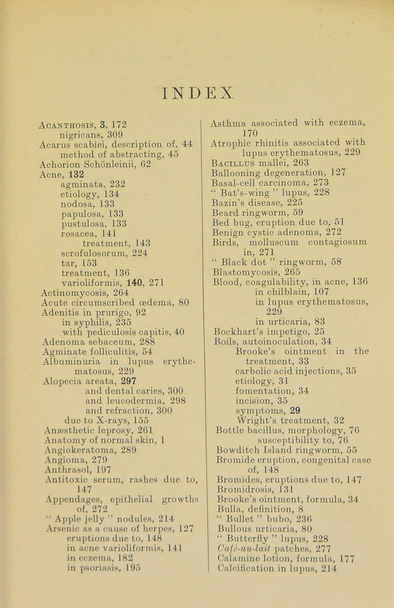 INDEX Acanthosis, 3, 172 nigricans, 309 Acarus scabiei, description of, 44 method of abstracting, 45 Achorion Schonleinii, 62 Acne, 132 agminata, 232 etiology, 134 nodosa, 133 papulosa, 133 pustulosa, 133 rosacea, 141 treatment, 143 scrofulosoruni, 224 tar, 153 treatment, 136 varioliformis, 140, 271 Actinomycosis, 264 Acute circumscribed oedema, 80 Adenitis in prurigo, 92 in syphilis, 235 with pediculosis capitis, 40 Adenoma sebaceum, 288 Agminate folliculitis, 54 Albuminuria in lupus erythe- matosus, 229 Alopecia areata, 297 and dental caries, 300 and leucodermia, 298 and refraction, 300 due to X-rays, 155 Anaisthetic leprosy, 261 Anatomy of normal skin, 1 Angiokeratoma, 289 Angioma, 279 Anthrasol, 197 Antitoxic serum, rashes duo to, 147 Appendages, epithelial growths of, 272  Ap[)le jelly  nodules, 214 Arsenic as a cause of herpes, 127 eruptions due to, 148 in acne varioliformis, 141 in eczema, 1H2 in psoriasis, 195 Asthma associated with eczema, 170 Atrophic rhinitis associated with lupus erythematosus, 229 Bacillus mallei, 263 Ballooning degeneration, 127 Basal-cell carcinoma, 273  Bat's-wing  lupus, 228 Bazin's disease, 225 Beard ringworm, 59 Bed bug, eruption due to, 51 Benign cystic adenoma, 272 Birds, molluscum contagiosum in, 271  Black dot  ringworm, 58 Blastomycosis, 265 Blood, coagulability, in acne, 13G in chilblain, 107 in lupus erythematosus, 229 in urticaria, 83 Bockhart's impetigo, 25 Boils, autoinoculation, 34 Brooke's ointnaent in the treatment, 33 carbolic acid injections, 35 etiology, 31 fomentation, 34 incision, 35 symptoms, 29 Wright's treatment, 32 Bottle bacillus, morphology, 76 suscei)tibility to, 76 Bowditch Island ringworm, 55 Bromide eruption, congenital case of, 148 Bromides, eruptions due to, 147 Uromidrosis, 131 Brooke's ointment, formula, 34 Bulla, delinition, 8  Bullet  bubo, 236 Bullous urticaria, 80  Butterfly  lupus, 228 Caji--au-laU patches, 277 C'alauiine lotion, formula, 177 Calcification in lupus, 214